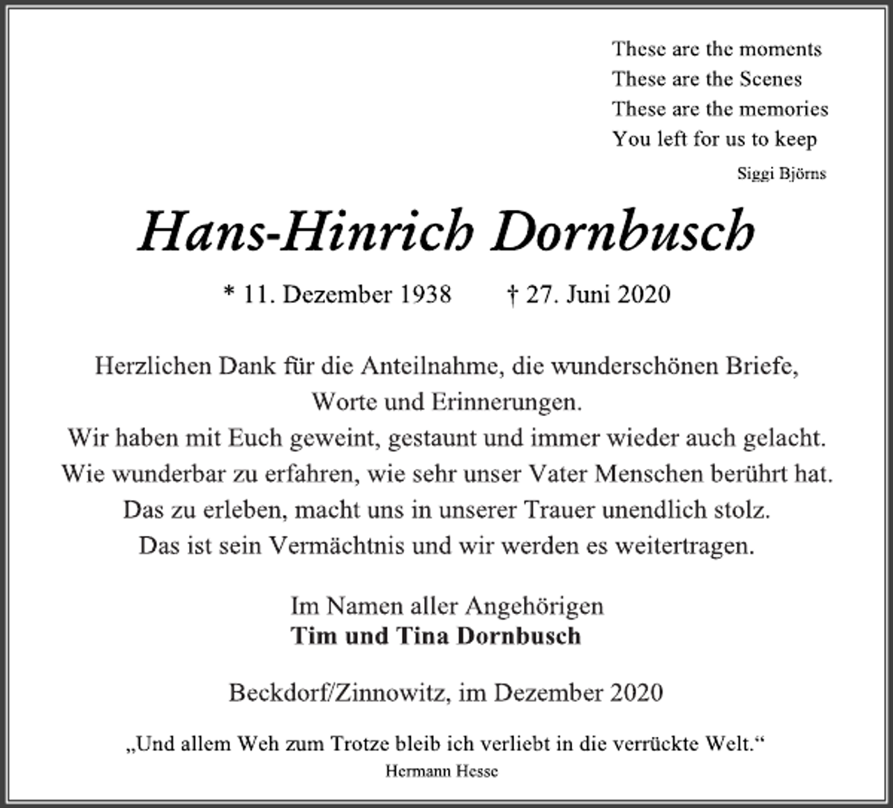 <p>These are the moments<br />These are the Scenes<br />These are the memories<br />You left for us to keep<br />Siggi Björns<br />Hans-Hinrich Dornbusch<br />* 11. Dezember 1938 † 27. Juni 2020<br />Herzlichen Dank für die Anteilnahme, die wunderschönen Briefe,<br />Worte und Erinnerungen.<br />Wir haben mit Euch geweint, gestaunt und immer wieder auch gelacht.<br />Wie wunderbar zu erfahren, wie sehr unser Vater Menschen berührt hat. Das zu erleben, macht uns in unserer Trauer unendlich stolz.<br />Das ist sein Vermächtnis und wir werden es weitertragen.<br />Im Namen aller Angehörigen<br />Tim und Tina Dornbusch<br />Beckdorf/Zinnowitz, im Dezember 2020<br />„Und allem Weh zum Trotze bleib ich verliebt in die verrückte Welt.“<br />Hermann Hesse</p>