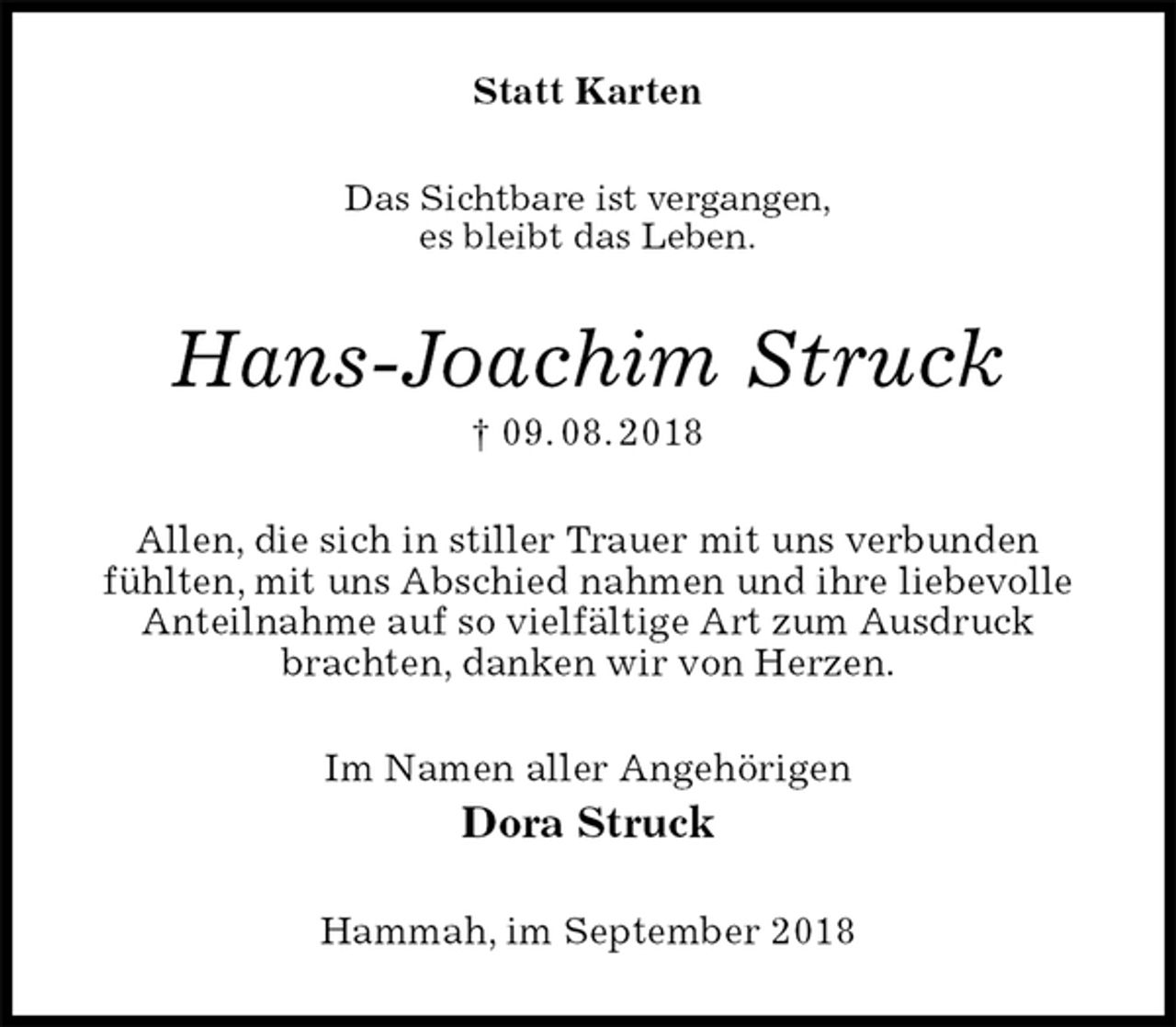 <p>Statt Karten<br />Das Sichtbare ist vergangen,<br />es bleibt das Leben.<br />Hans-Joachim Struck<br />† 09. 08. 2018<br />Allen, die sich in stiller Trauer mit uns verbunden<br />fühlten, mit uns Abschied nahmen und ihre liebevolle Anteilnahme auf so vielfältige Art zum Ausdruck brachten, danken wir von Herzen.<br />Im Namen aller Angehörigen<br />Dora Struck<br />Hammah, im September 2018</p>