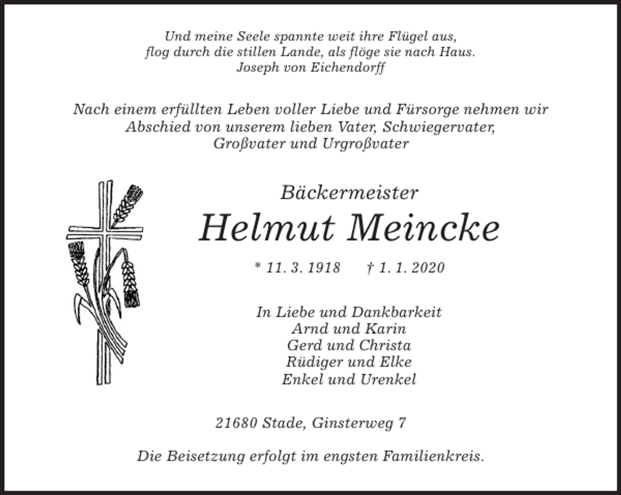 <p>Und meine Seele spannte weit ihre Flügel aus,<br />flog durch die stillen Lande, als flöge sie nach Haus.<br />Joseph von Eichendorff<br />Nach einem erfüllten Leben voller Liebe und Fürsorge nehmen wir<br />Abschied von unserem lieben Vater, Schwiegervater,<br />Großvater und Urgroßvater<br />Bäckermeister<br />Helmut Meincke<br />* 11. 3. 1918 † 1. 1. 2020<br />In Liebe und Dankbarkeit<br />Arnd und Karin<br />Gerd und Christa<br />Rüdiger und Elke<br />Enkel und Urenkel<br />21680 Stade, Ginsterweg 7</p><p>Die Beisetzung erfolgt im engsten Familienkreis.</p>