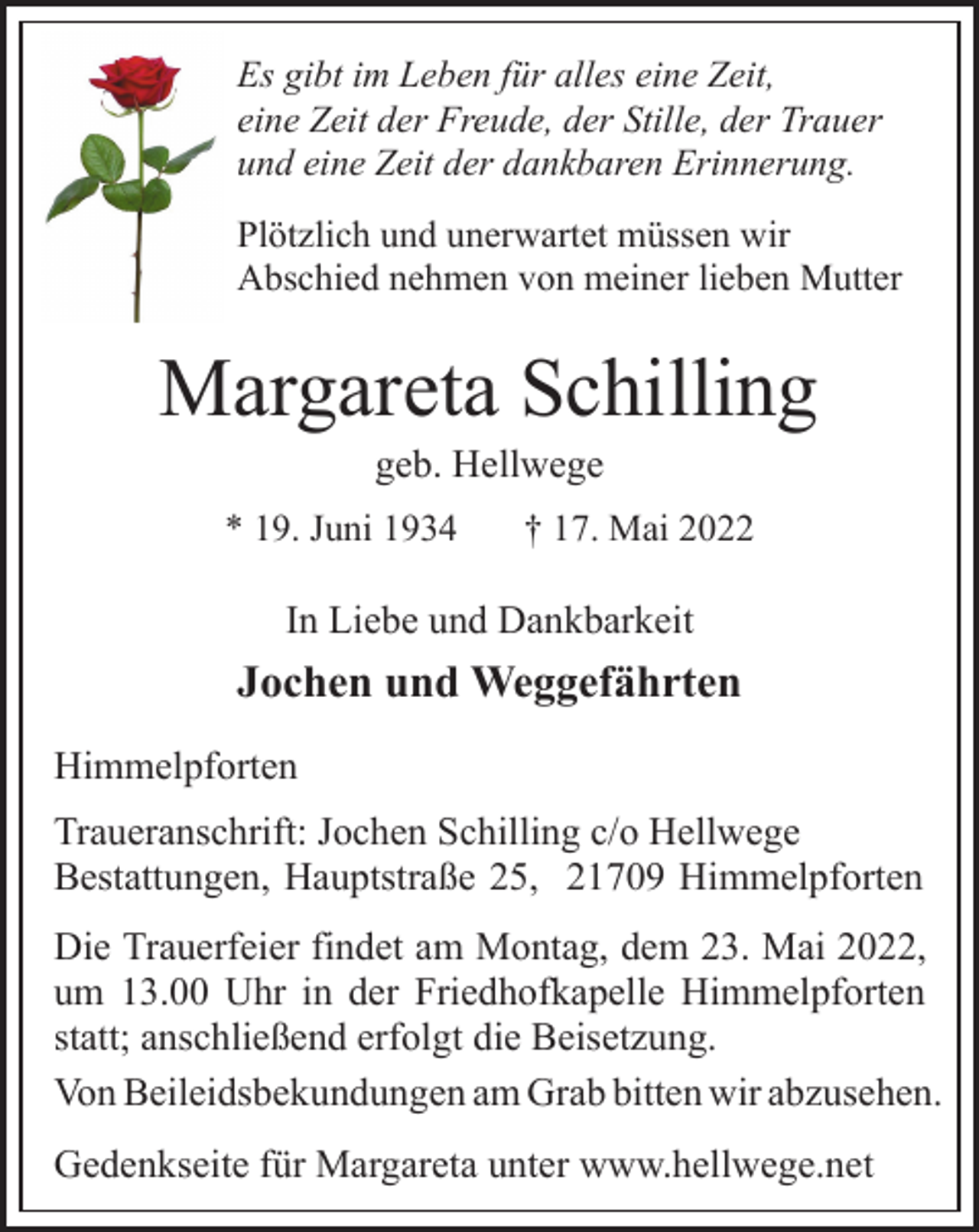 <p>Es gibt im Leben für alles eine Zeit,<br />eine Zeit der Freude, der Stille, der Trauer<br />und eine Zeit der dankbaren Erinnerung.<br />Plötzlich und unerwartet müssen wir<br />Abschied nehmen von meiner lieben Mutter<br />Margareta Schilling<br />geb. Hellwege<br />* 19. Juni 1934 † 17. Mai 2022<br />In Liebe und Dankbarkeit<br />Jochen und Weggefährten<br />Himmelpforten<br />Traueranschrift: Jochen Schilling c/o Hellwege<br />Bestattungen, Hauptstraße 25, 21709 Himmelpforten<br />Die Trauerfeier findet am Montag, dem 23. Mai 2022,<br />um 13.00 Uhr in der Friedhofkapelle Himmelpforten<br />statt; anschließend erfolgt die Beisetzung.<br />Von Beileidsbekundungen am Grab bitten wir abzusehen.<br />Gedenkseite für Margareta unter www.hellwege.net</p>