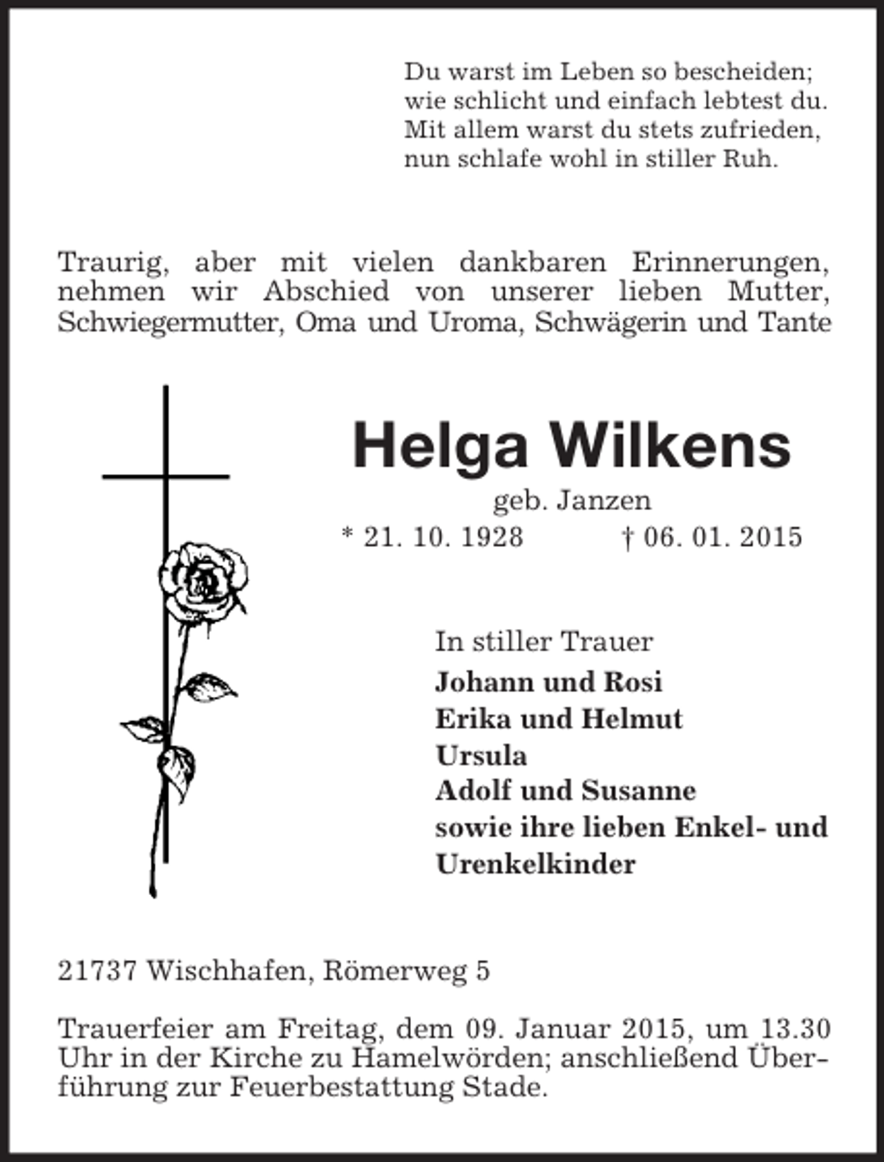 <p>Du warst im Leben so bescheiden;<br />wie schlicht und einfach lebtest du.<br />Mit allem warst du stets zufrieden,<br />nun schlafe wohl in stiller Ruh.<br />Traurig, aber mit vielen dankbaren Erinnerungen,<br />nehmen wir Abschied von unserer lieben Mutter, Schwiegermutter, Oma und Uroma, Schwägerin und Tante<br />Helga Wilkens<br />geb. Janzen<br />* 21. 10. 1928 † 06. 01. 2015<br />In stiller Trauer<br />Johann und Rosi<br />Erika und Helmut<br />Ursula<br />Adolf und Susanne<br />sowie ihre lieben Enkel- und<br />Urenkelkinder<br />21737 Wischhafen, Römerweg 5</p><p>Trauerfeier am Freitag, dem 09. Januar 2015, um 13.30 Uhr in der Kirche zu Hamelwörden; anschließend Überführung zur Feuerbestattung Stade.</p>