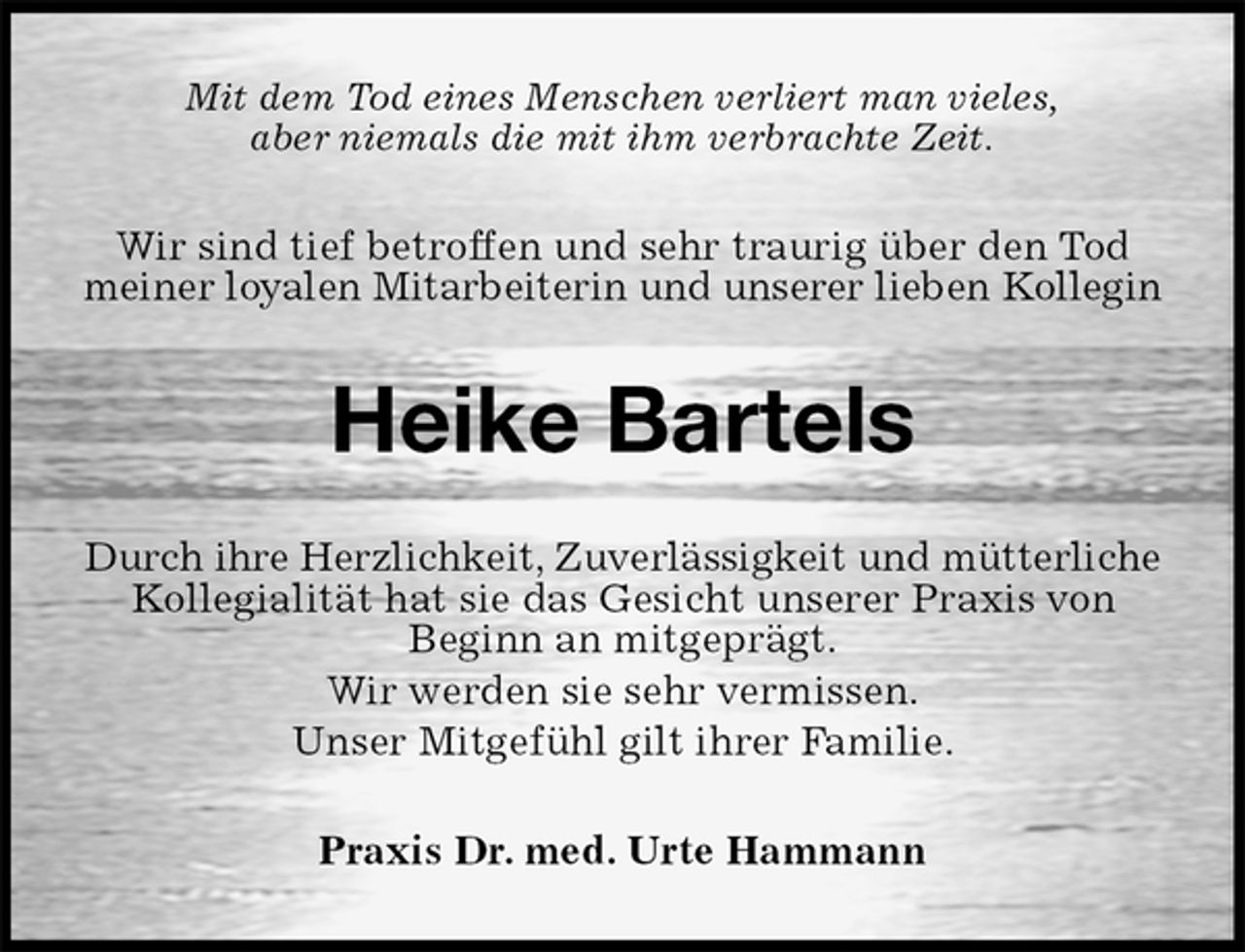<p>Mit dem Tod eines Menschen verliert man vieles,<br />aber niemals die mit ihm verbrachte Zeit.<br />Wir sind tief betroffen und sehr traurig über den Tod meiner loyalen Mitarbeiterin und unserer lieben Kollegin<br />Heike Bartels<br />Durch ihre Herzlichkeit, Zuverlässigkeit und mütterliche<br />Kollegialität hat sie das Gesicht unserer Praxis von<br />Beginn an mitgeprägt.<br />Wir werden sie sehr vermissen.<br />Unser Mitgefühl gilt ihrer Familie.<br />Praxis Dr. med. Urte Hammann</p>
