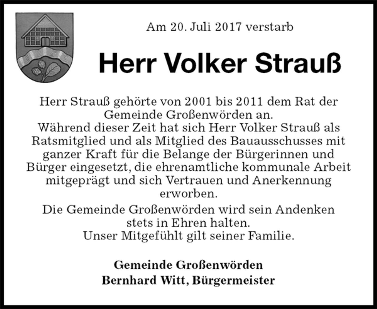 <p>Am 20. Juli 2017 verstarb<br />Herr Volker Strauß<br />Herr Strauß gehörte von 2001 bis 2011 dem Rat der<br />Gemeinde Großenwörden an.<br />Während dieser Zeit hat sich Herr Volker Strauß als Ratsmitglied und als Mitglied des Bauausschusses mit ganzer Kraft für die Belange der Bürgerinnen und<br />Bürger eingesetzt, die ehrenamtliche kommunale Arbeit mitgeprägt und sich Vertrauen und Anerkennung<br />erworben.<br />Die Gemeinde Großenwörden wird sein Andenken<br />stets in Ehren halten.<br />Unser Mitgefühlt gilt seiner Familie.<br />Gemeinde Großenwörden<br />Bernhard Witt, Bürgermeister</p>