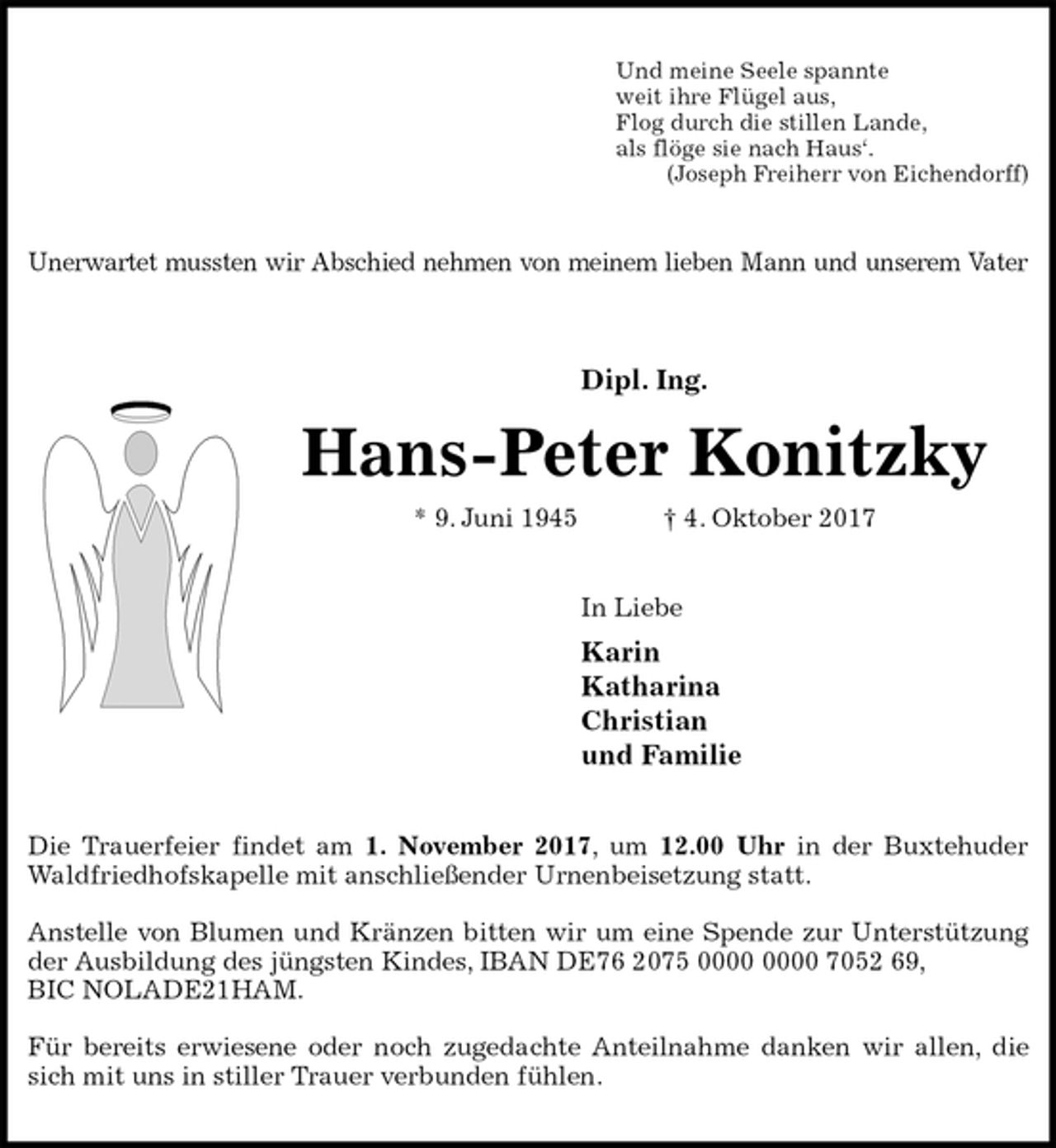 <p>Und meine Seele spannte<br />weit ihre Flügel aus,<br />Flog durch die stillen Lande,<br />als flöge sie nach Haus‘.<br />(Joseph Freiherr von Eichendorff)<br />Unerwartet mussten wir Abschied nehmen von meinem lieben Mann und unserem Vater<br />Dipl. Ing.<br />Hans-Peter Konitzky<br />* 9. Juni 1945 † 4. Oktober 2017<br />In Liebe<br />Karin<br />Katharina<br />Christian<br />und Familie<br />Die Trauerfeier findet am 1. November 2017, um 12.00 Uhr in der Buxtehuder<br />Waldfriedhofskapelle mit anschließender Urnenbeisetzung statt.</p><p>Anstelle von Blumen und Kränzen bitten wir um eine Spende zur Unterstützung<br />der Ausbildung des jüngsten Kindes, IBAN DE76 2075 0000 0000 7052 69,<br />BIC NOLADE21HAM.</p><p>Für bereits erwiesene oder noch zugedachte Anteilnahme danken wir allen, die<br />sich mit uns in stiller Trauer verbunden fühlen.</p>