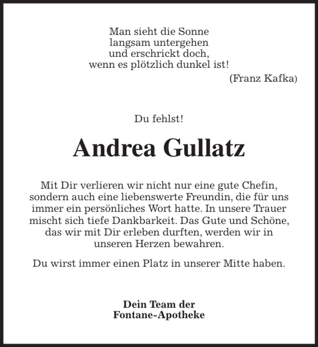 <p>Man sieht die Sonne<br />langsam untergehen<br />und erschrickt doch,<br />wenn es plötzlich dunkel ist!<br />(Franz Kafka)<br />Du fehlst!<br />Andrea Gullatz<br />Mit Dir verlieren wir nicht nur eine gute Chefin,<br />sondern auch eine liebenswerte Freundin, die für uns immer ein persönliches Wort hatte. In unsere Trauer mischt sich tiefe Dankbarkeit. Das Gute und Schöne, das wir mit Dir erleben durften, werden wir in<br />unseren Herzen bewahren.<br />Du wirst immer einen Platz in unserer Mitte haben.<br />Dein Team der<br />Fontane-Apotheke</p>