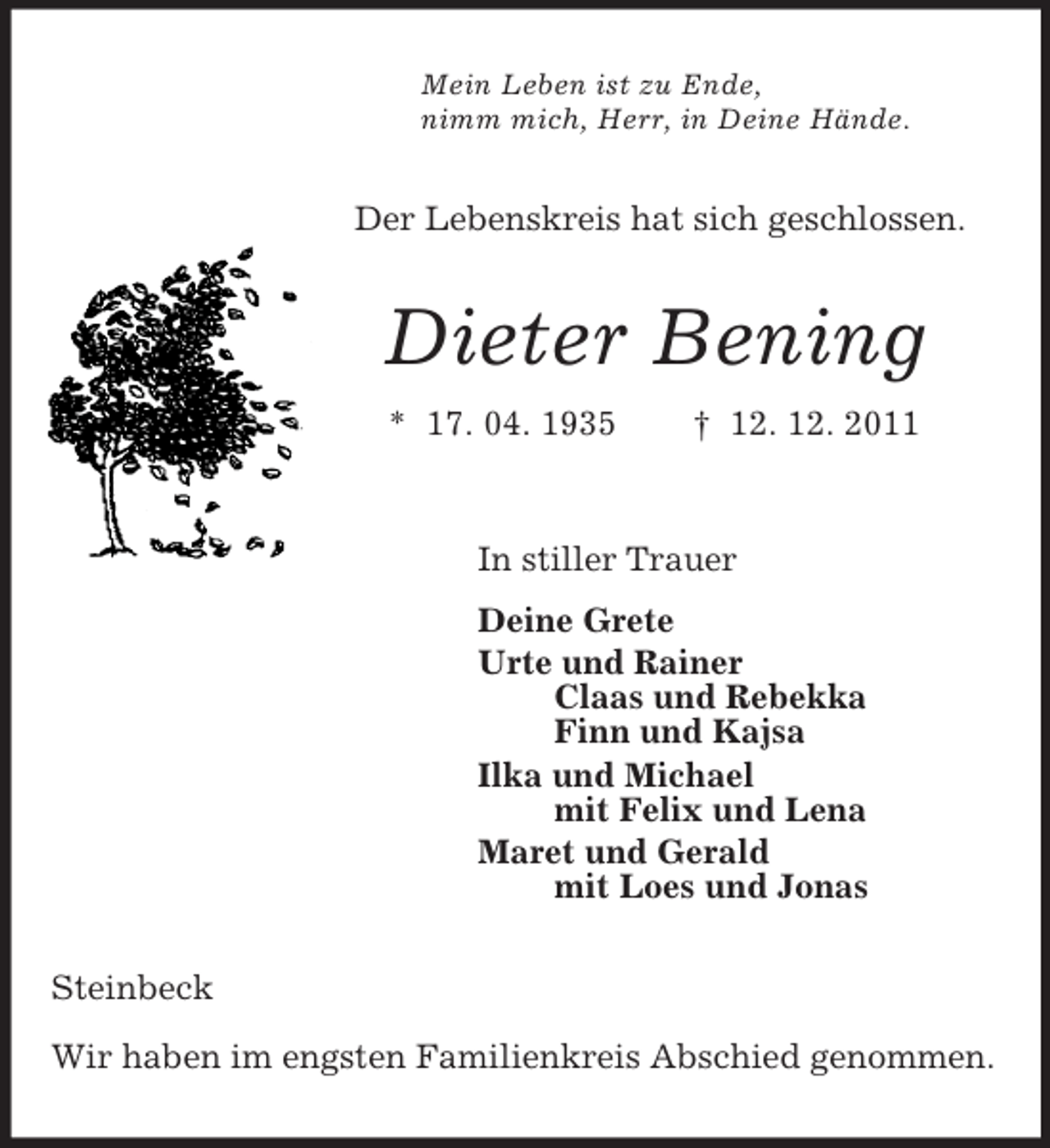 <p>Mein Leben ist zu Ende,<br />nimm mich, Herr, in Deine Hände.<br />Der Lebenskreis hat sich geschlossen.<br />Dieter Bening<br />* 17. 04. 1935 † 12. 12. 2011<br />In stiller Trauer<br />Deine Grete<br />Urte und Rainer<br />Claas und Rebekka<br />Finn und Kajsa<br />Ilka und Michael<br />mit Felix und Lena<br />Maret und Gerald<br />mit Loes und Jonas<br />Steinbeck</p><p>Wir haben im engsten Familienkreis Abschied genommen.</p>