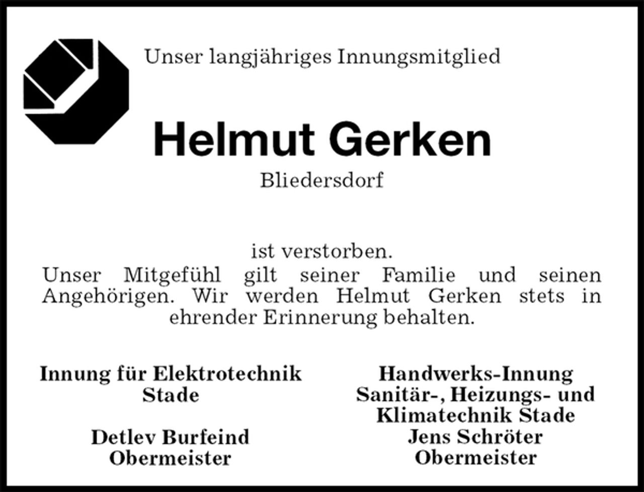 <p>Unser langjähriges Innungsmitglied<br />Helmut Gerken<br />Bliedersdorf<br />ist verstorben.<br />Unser Mitgefühl gilt seiner Familie und seinen<br />Angehörigen. Wir werden Helmut Gerken stets in<br />ehrender Erinnerung behalten.<br />Handwerks-Innung<br />Sanitär-, Heizungs- und<br />Klimatechnik Stade<br />Jens Schröter<br />Obermeister<br />Innung für Elektrotechnik Stade</p><p>Detlev Burfeind<br />Obermeister</p>