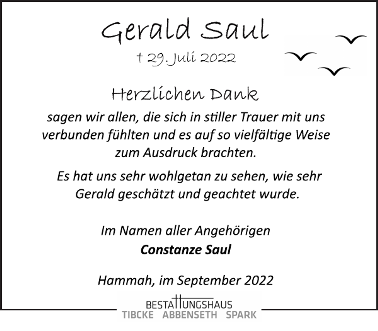 <p>Gerald Saul<br />† 29. Juli 2022<br />Herzlichen Dank<br />sagen wir allen, die sich in stiller Trauer mit uns<br />verbunden fühlten und es auf so vielfälltige Weise<br />zum Ausdruck brachten.<br />Es hat uns sehr wohlgetan zu sehen, wie sehr<br />Gerald geschätzt und geachtet wurde.<br />Im Namen aller Angehörigen<br />Constanze Saul<br />Hammah, im September 2022</p>