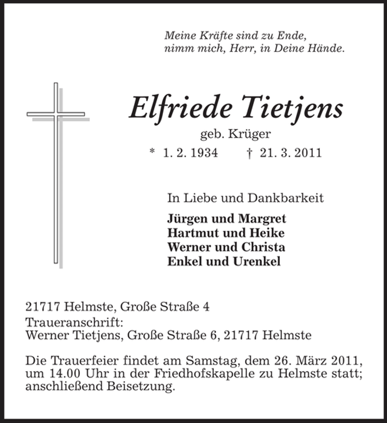 <p>Meine Kräfte sind zu Ende,<br />nimm mich, Herr, in Deine Hände.<br />Elfriede Tietjens<br />geb. Krüger<br />* 1. 2. 1934 † 21. 3. 2011<br />In Liebe und Dankbarkeit<br />Jürgen und Margret<br />Hartmut und Heike<br />Werner und Christa<br />Enkel und Urenkel<br />21717 Helmste, Große Straße 4<br />Traueranschrift:<br />Werner Tietjens, Große Straße 6, 21717 Helmste</p><p>Die Trauerfeier findet am Samstag, dem 26. März 2011, um 14.00 Uhr in der Friedhofskapelle zu Helmste statt; anschließend Beisetzung.</p>