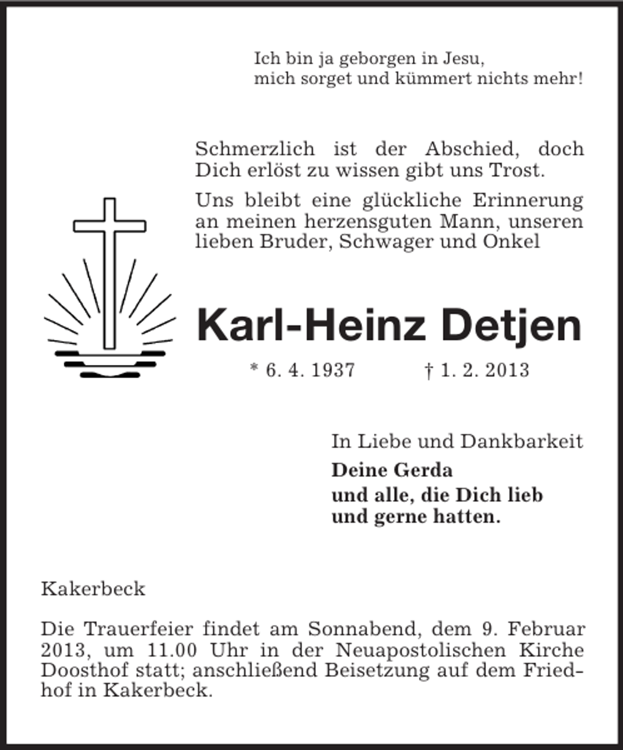 <p>Ich bin ja geborgen in Jesu,<br />mich sorget und kümmert nichts mehr!</p><p>Schmerzlich ist der Abschied, doch<br />Dich erlöst zu wissen gibt uns Trost.<br />Uns bleibt eine glückliche Erinnerung<br />an meinen herzensguten Mann, unseren<br />lieben Bruder, Schwager und Onkel</p><p>Karl-Heinz Detjen<br />* 6. 4. 1937</p><p>† 1. 2. 2013</p><p>In Liebe und Dankbarkeit<br />Deine Gerda<br />und alle, die Dich lieb<br />und gerne hatten.</p><p>Kakerbeck<br />Die Trauerfeier findet am Sonnabend, dem 9. Februar<br />2013, um 11.00 Uhr in der Neuapostolischen Kirche<br />Doosthof statt; anschließend Beisetzung auf dem Friedhof in Kakerbeck.</p>