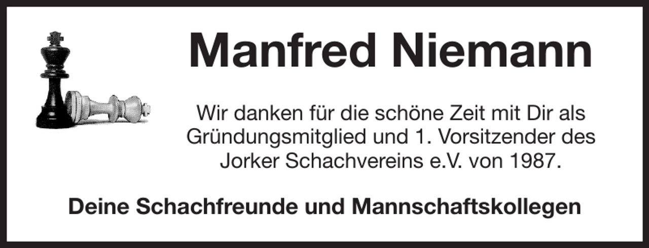 <p>Manfred Niemann<br />Wir danken für die schöne Zeit mit Dir als<br />Gründungsmitglied und 1. Vorsitzender des<br />Jorker Schachvereins e.V. von 1987.<br />Deine Schachfreunde und Mannschaftskollegen</p>