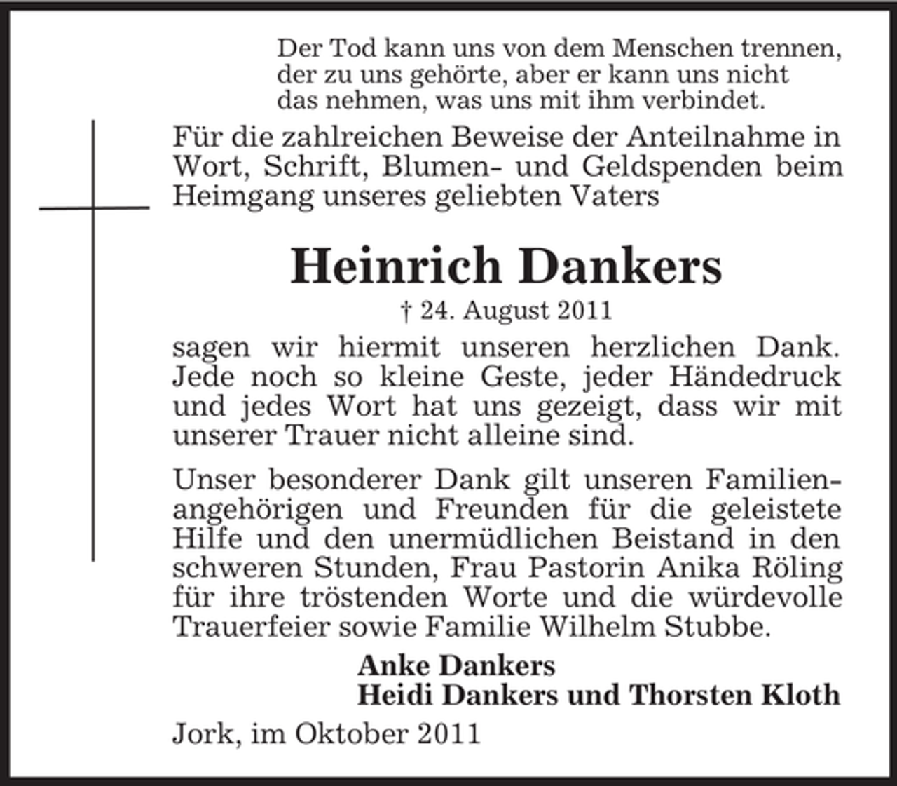 <p>Der Tod kann uns von dem Menschen trennen,<br />der zu uns gehörte, aber er kann uns nicht<br />das nehmen, was uns mit ihm verbindet.</p><p>Für die zahlreichen Beweise der Anteilnahme in<br />Wort, Schrift, Blumen- und Geldspenden beim<br />Heimgang unseres geliebten Vaters</p><p>Heinrich Dankers<br />† 24. August 2011</p><p>sagen wir hiermit unseren herzlichen Dank.<br />Jede noch so kleine Geste, jeder Händedruck<br />und jedes Wort hat uns gezeigt, dass wir mit<br />unserer Trauer nicht alleine sind.<br />Unser besonderer Dank gilt unseren Familienangehörigen und Freunden für die geleistete<br />Hilfe und den unermüdlichen Beistand in den<br />schweren Stunden, Frau Pastorin Anika Röling<br />für ihre tröstenden Worte und die würdevolle<br />Trauerfeier sowie Familie Wilhelm Stubbe.<br />Anke Dankers<br />Heidi Dankers und Thorsten Kloth<br />Jork, im Oktober 2011</p>