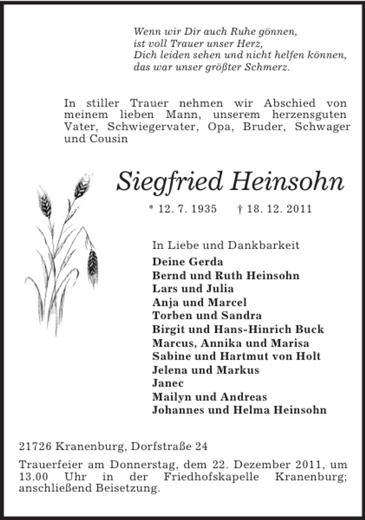 <p>Wenn wir Dir auch Ruhe gönnen,<br />ist voll Trauer unser Herz,<br />Dich leiden sehen und nicht helfen können,<br />das war unser größter Schmerz.<br />In stiller Trauer nehmen wir Abschied von<br />meinem lieben Mann, unserem herzensguten<br />Vater, Schwiegervater, Opa, Bruder, Schwager und Cousin<br />Siegfried Heinsohn<br />* 12. 7. 1935 † 18. 12. 2011<br />In Liebe und Dankbarkeit<br />Deine Gerda<br />Bernd und Ruth Heinsohn<br />Lars und Julia<br />Anja und Marcel<br />Torben und Sandra<br />Birgit und Hans-Hinrich Buck<br />Marcus, Annika und Marisa<br />Sabine und Hartmut von Holt<br />Jelena und Markus<br />Janec<br />Mailyn und Andreas<br />Johannes und Helma Heinsohn<br />21726 Kranenburg, Dorfstraße 24<br />Trauerfeier am Donnerstag, dem 22. Dezember 2011, um 13.00 Uhr in der Friedhofskapelle Kranenburg;<br />anschließend Beisetzung.</p>