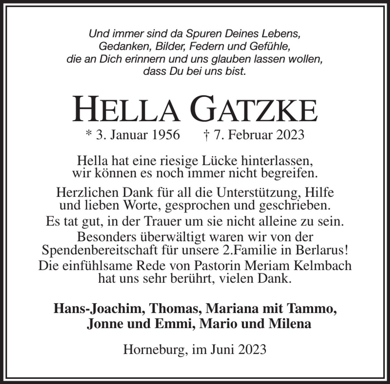 <p>Und immer sind da Spuren Deines Lebens,<br />Gedanken, Bilder, Federn und Gefühle,<br />die an Dich erinnern und uns glauben lassen wollen,<br />dass Du bei uns bist.</p><p>HELLA GATZKE<br />* 3. Januar 1956 † 7. Februar 2023</p><p>Hella hat eine riesige Lücke hinterlassen,<br />wir können es noch immer nicht begreifen.<br />Herzlichen Dank für all die Unterstützung, Hilfe<br />und lieben Worte, gesprochen und geschrieben.<br />Es tat gut, in der Trauer um sie nicht alleine zu sein.<br />Besonders überwältigt waren wir von der<br />Spendenbereitschaft für unsere 2.Familie in Berlarus!<br />Die einfühlsame Rede von Pastorin Meriam Kelmbach<br />hat uns sehr berührt, vielen Dank.<br />Hans-Joachim, Thomas, Mariana mit Tammo,<br />Jonne und Emmi, Mario und Milena<br />Horneburg, im Juni 2023</p>