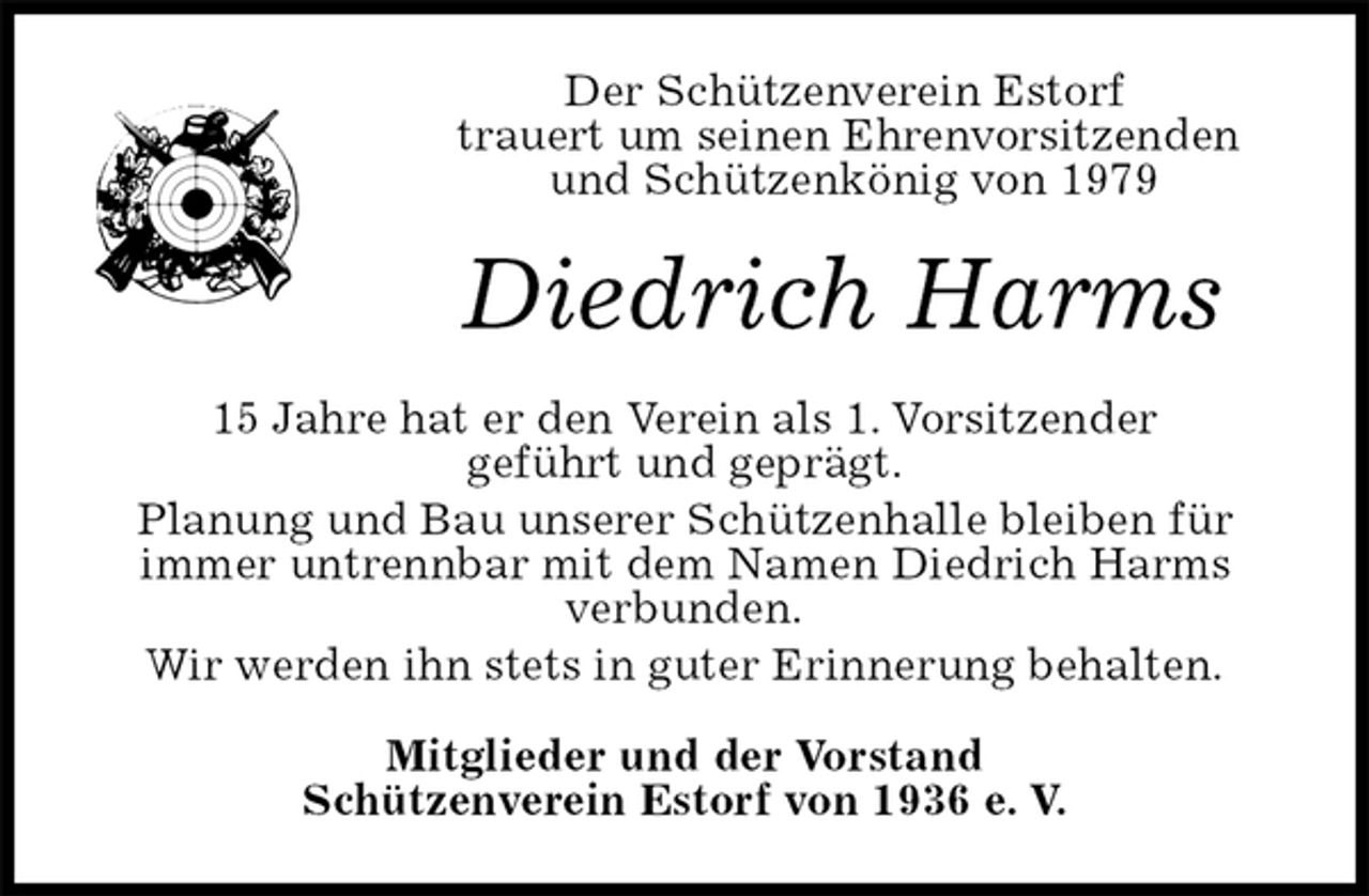 <p>Der Schützenverein Estorf<br />trauert um seinen Ehrenvorsitzenden<br />und Schützenkönig von 1979<br />Diedrich Harms<br />15 Jahre hat er den Verein als 1. Vorsitzender<br />geführt und geprägt.<br />Planung und Bau unserer Schützenhalle bleiben für<br />immer untrennbar mit dem Namen Diedrich Harms<br />verbunden.<br />Wir werden ihn stets in guter Erinnerung behalten.<br />Mitglieder und der Vorstand<br />Schützenverein Estorf von 1936 e. V.</p>