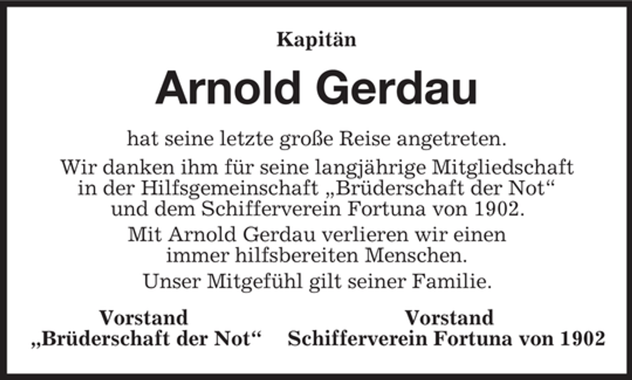 <p>Kapitän<br />Arnold Gerdau<br />hat seine letzte große Reise angetreten.<br />Wir danken ihm für seine langjährige Mitgliedschaft<br />in der Hilfsgemeinschaft „Brüderschaft der Not“<br />und dem Schifferverein Fortuna von 1902.<br />Mit Arnold Gerdau verlieren wir einen<br />immer hilfsbereiten Menschen.<br />Unser Mitgefühl gilt seiner Familie.<br />Vorstand Vorstand<br />„Brüderschaft der Not“ Schifferverein Fortuna von 1902</p>