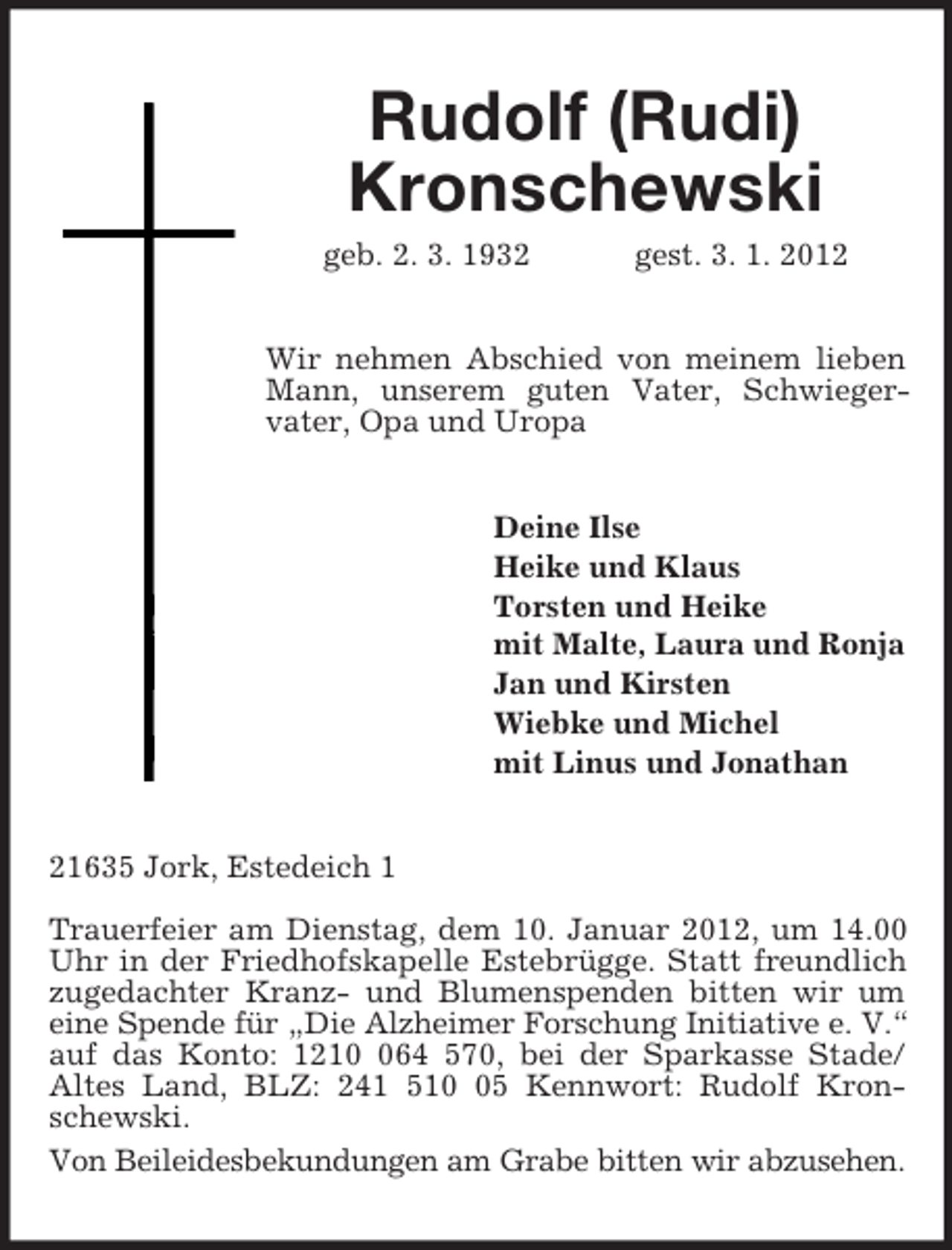 <p>Rudolf (Rudi) Kronschewski<br />geb. 2. 3. 1932 gest. 3. 1. 2012<br />Wir nehmen Abschied von meinem lieben Mann, unserem guten Vater, Schwieger-<br />vater, Opa und Uropa<br />Deine Ilse<br />Heike und Klaus<br />Torsten und Heike<br />mit Malte, Laura und Ronja<br />Jan und Kirsten<br />Wiebke und Michel<br />mit Linus und Jonathan<br />21635 Jork, Estedeich 1</p><p>Trauerfeier am Dienstag, dem 10. Januar 2012, um 14.00 Uhr in der Friedhofskapelle Estebrügge. Statt freundlich zugedachter Kranz- und Blumenspenden bitten wir um eine Spende für „Die Alzheimer Forschung Initiative e. V.“<br />auf das Konto: 1210 064 570, bei der Sparkasse Stade/<br />Altes Land, BLZ: 241 510 05 Kennwort: Rudolf Kronschewski.<br />Von Beileidesbekundungen am Grabe bitten wir abzusehen.</p>