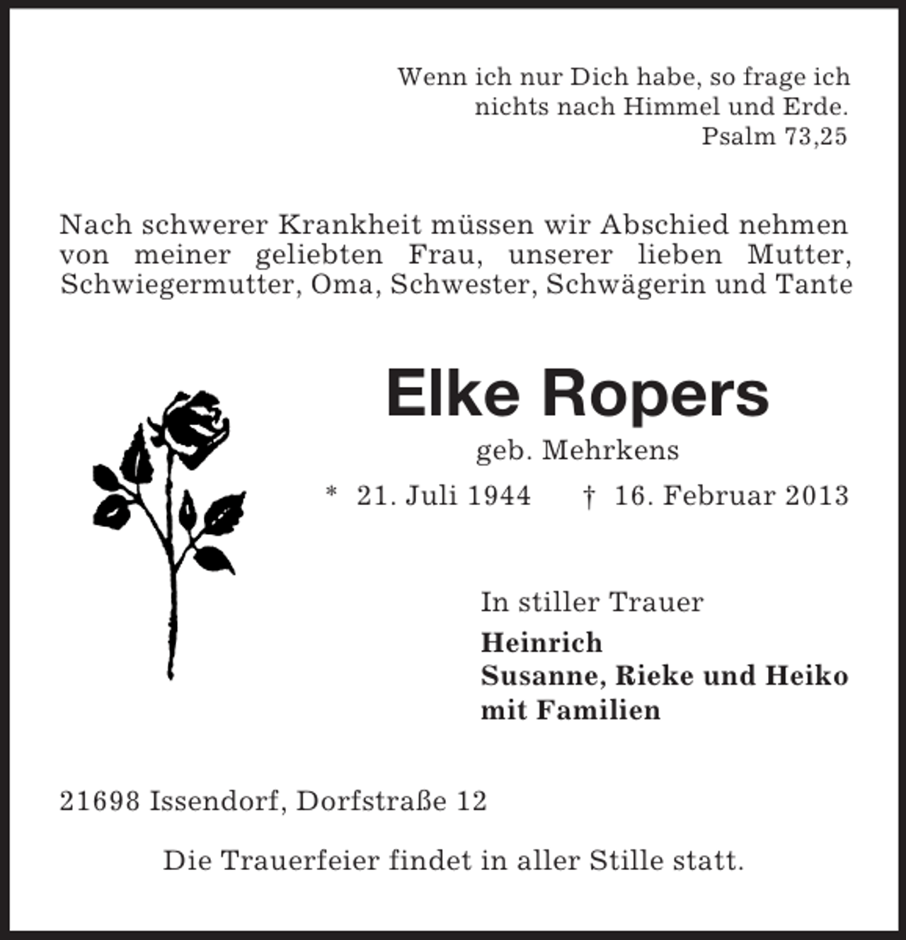 <p>Wenn ich nur Dich habe, so frage ich<br />nichts nach Himmel und Erde.<br />Psalm 73,25</p><p>Nach schwerer Krankheit müssen wir Abschied nehmen<br />von meiner geliebten Frau, unserer lieben Mutter,<br />Schwiegermutter, Oma, Schwester, Schwägerin und Tante</p><p>Elke Ropers<br />geb. Mehrkens<br />* 21. Juli 1944<br />† 16. Februar 2013</p><p>In stiller Trauer<br />Heinrich<br />Susanne, Rieke und Heiko<br />mit Familien<br />21698 Issendorf, Dorfstraße 12<br />Die Trauerfeier findet in aller Stille statt.</p>
