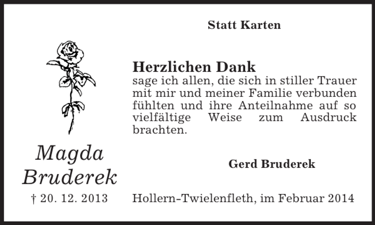 <p>Magda<br />Bruderek<br />† 20. 12. 2013<br />Statt Karten<br />Herzlichen Dank<br />sage ich allen, die sich in stiller Trauer mit mir und meiner Familie verbunden<br />fühlten und ihre Anteilnahme auf so vielfältige Weise zum Ausdruck brachten.<br />Gerd Bruderek<br />Hollern-Twielenfleth, im Februar 2014</p>