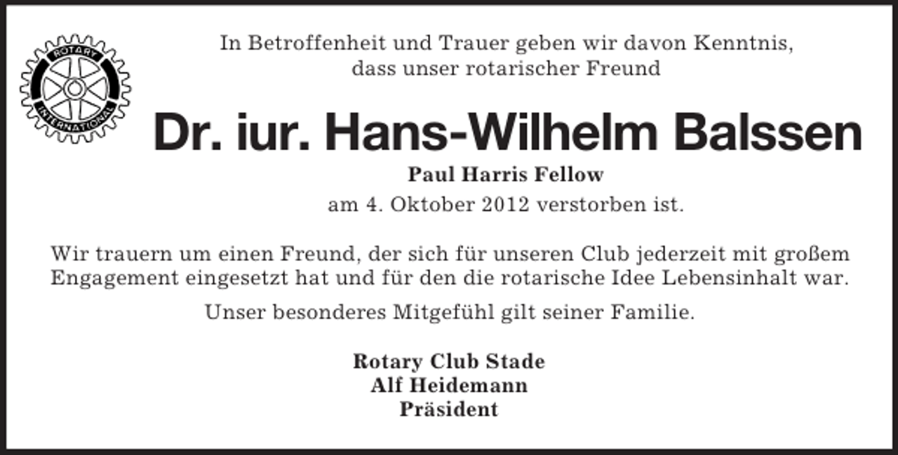<p>In Betroffenheit und Trauer geben wir davon Kenntnis,<br />dass unser rotarischer Freund</p><p>Dr. iur. Hans-Wilhelm Balssen<br />Paul Harris Fellow<br />am 4. Oktober 2012 verstorben ist.<br />Wir trauern um einen Freund, der sich für unseren Club jederzeit mit großem<br />Engagement eingesetzt hat und für den die rotarische Idee Lebensinhalt war.<br />Unser besonderes Mitgefühl gilt seiner Familie.<br />Rotary Club Stade<br />Alf Heidemann<br />Präsident</p>