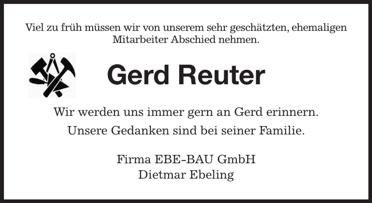 <p>Viel zu früh müssen wir von unserem sehr geschätzten, ehemaligen Mitarbeiter Abschied nehmen.<br />Gerd Reuter<br />Wir werden uns immer gern an Gerd erinnern.<br />Unsere Gedanken sind bei seiner Familie.<br />Firma EBE-BAU GmbH<br />Dietmar Ebeling</p>