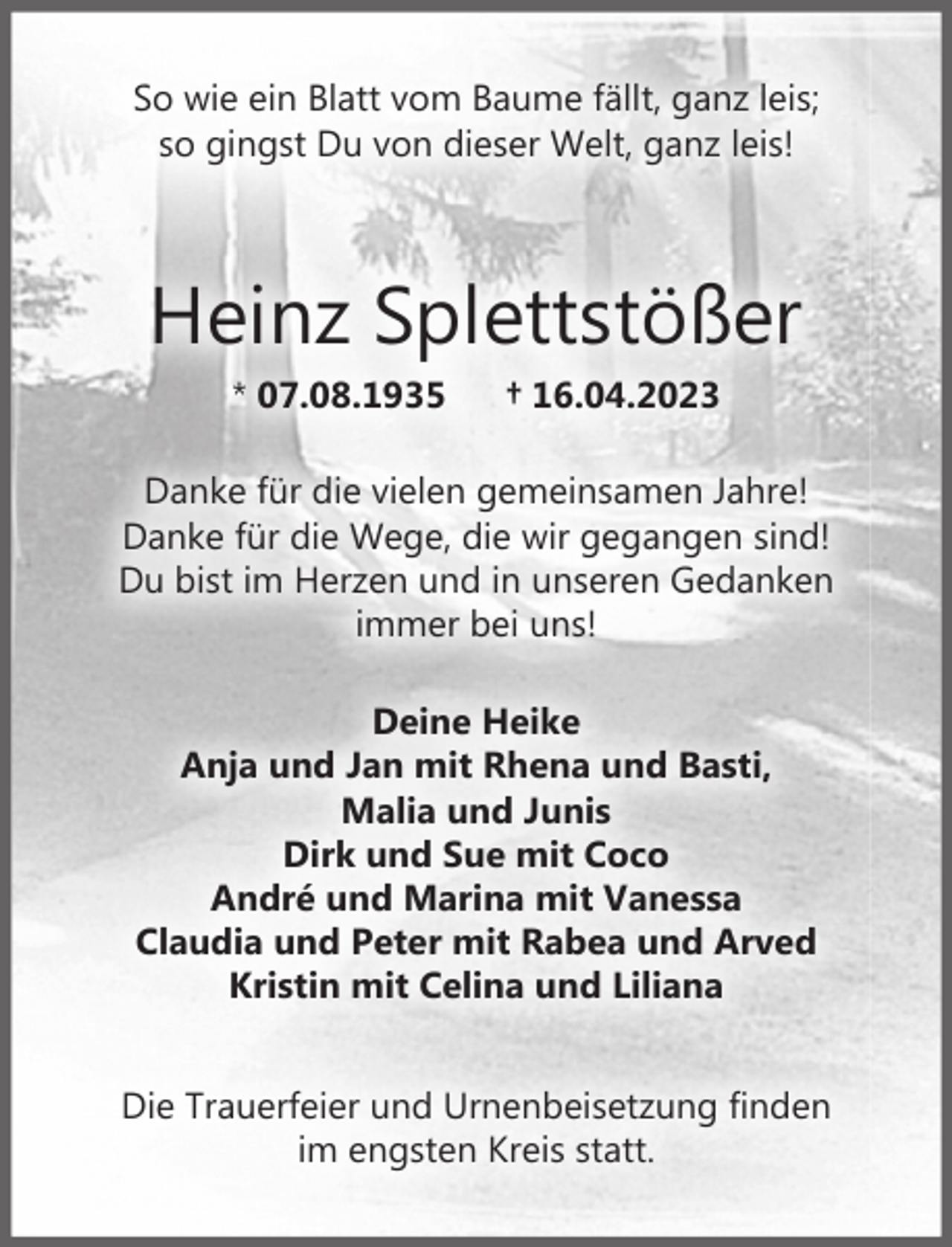 <p>So wie ein Blatt vom Baume fällt, ganz leis;<br />so gingst Du von dieser Welt, ganz leis!<br />Heinz Splettstößer<br />* 07.08.1935 † 16.04.2023<br />Danke für die vielen gemeinsamen Jahre!<br />Danke für die Wege, die wir gegangen sind!<br />Du bist im Herzen und in unseren Gedanken immer bei uns!<br />Deine Heike<br />Dirk und Sue mit Coco<br />André und Marina mit Vanessa<br />Claudia und Peter mit Rabea und Arved<br />Kristin mit Celina und Liliana<br />Tschüß mein Papa<br />Deine Anja und Jan<br />mit Rhena und Basti, Malia und Junis</p><p>Die Trauerfeier und Urnenbeisetzung finden<br />im engsten Kreis statt.</p>