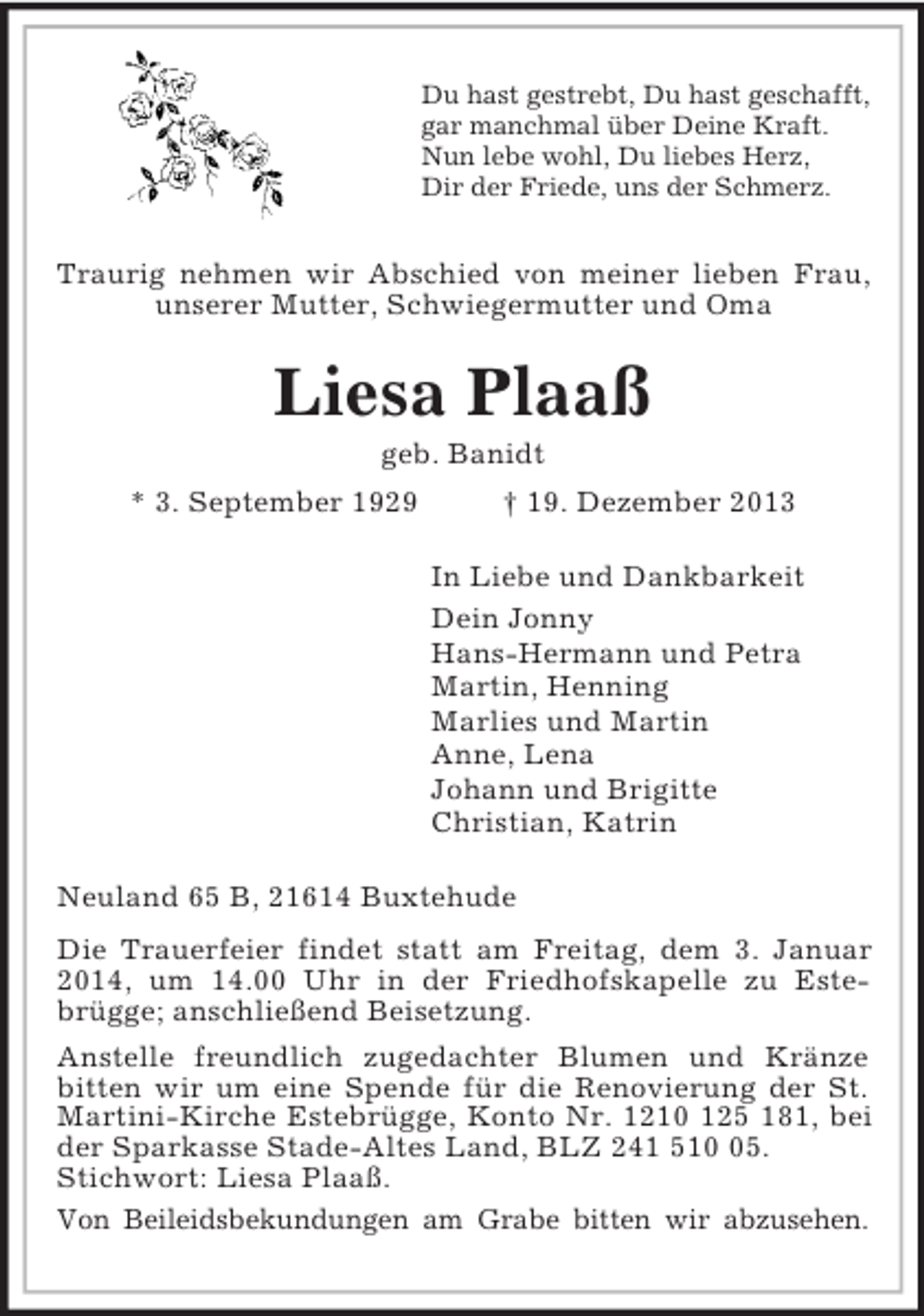 <p>Du hast gestrebt, Du hast geschafft,<br />gar manchmal über Deine Kraft.<br />Nun lebe wohl, Du liebes Herz,<br />Dir der Friede, uns der Schmerz.<br />Traurig nehmen wir Abschied von meiner lieben Frau, unserer Mutter, Schwiegermutter und Oma<br />Liesa Plaaß<br />geb. Banidt<br />* 3. September 1929 † 19. Dezember 2013<br />In Liebe und Dankbarkeit<br />Dein Jonny<br />Hans-Hermann und Petra<br />Martin, Henning<br />Marlies und Martin<br />Anne, Lena<br />Johann und Brigitte<br />Christian, Katrin<br />Neuland 65 B, 21614 Buxtehude<br />Die Trauerfeier findet statt am Freitag, dem 3. Januar 2014, um 14.00 Uhr in der Friedhofskapelle zu Estebrügge; anschließend Beisetzung.<br />Anstelle freundlich zugedachter Blumen und Kränze bitten wir um eine Spende für die Renovierung der St. Martini-Kirche Estebrügge, Konto Nr. 1210 125 181, bei der Sparkasse Stade-Altes Land, BLZ 241 510 05.<br />Stichwort: Liesa Plaaß.<br />Von Beileidsbekundungen am Grabe bitten wir abzusehen.</p>