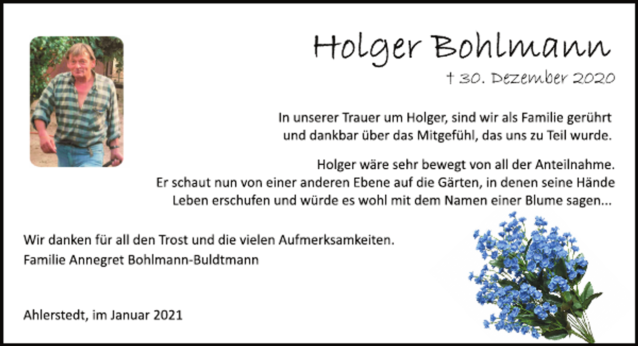 <p>Holger Bohlmann<br />† 30. Dezember 2020<br />In unserer Trauer um Holger, sind wir als Familie gerührt<br />und dankbar über das Mitgefühl, das uns zu Teil wurde.<br />Holger wäre sehr bewegt von all der Anteilnahme.<br />Er schaut nun von einer anderen Ebene auf die Gärten, in denen seine Hände<br />Leben erschufen und würde es wohl mit dem Namen einer Blume sagen...<br />Wir danken für all den Trost und die vielen Aufmerksamkeiten.<br />Familie Annegret Bohlmann­Buldtmann<br />Ahlerstedt, im Januar 2021</p>