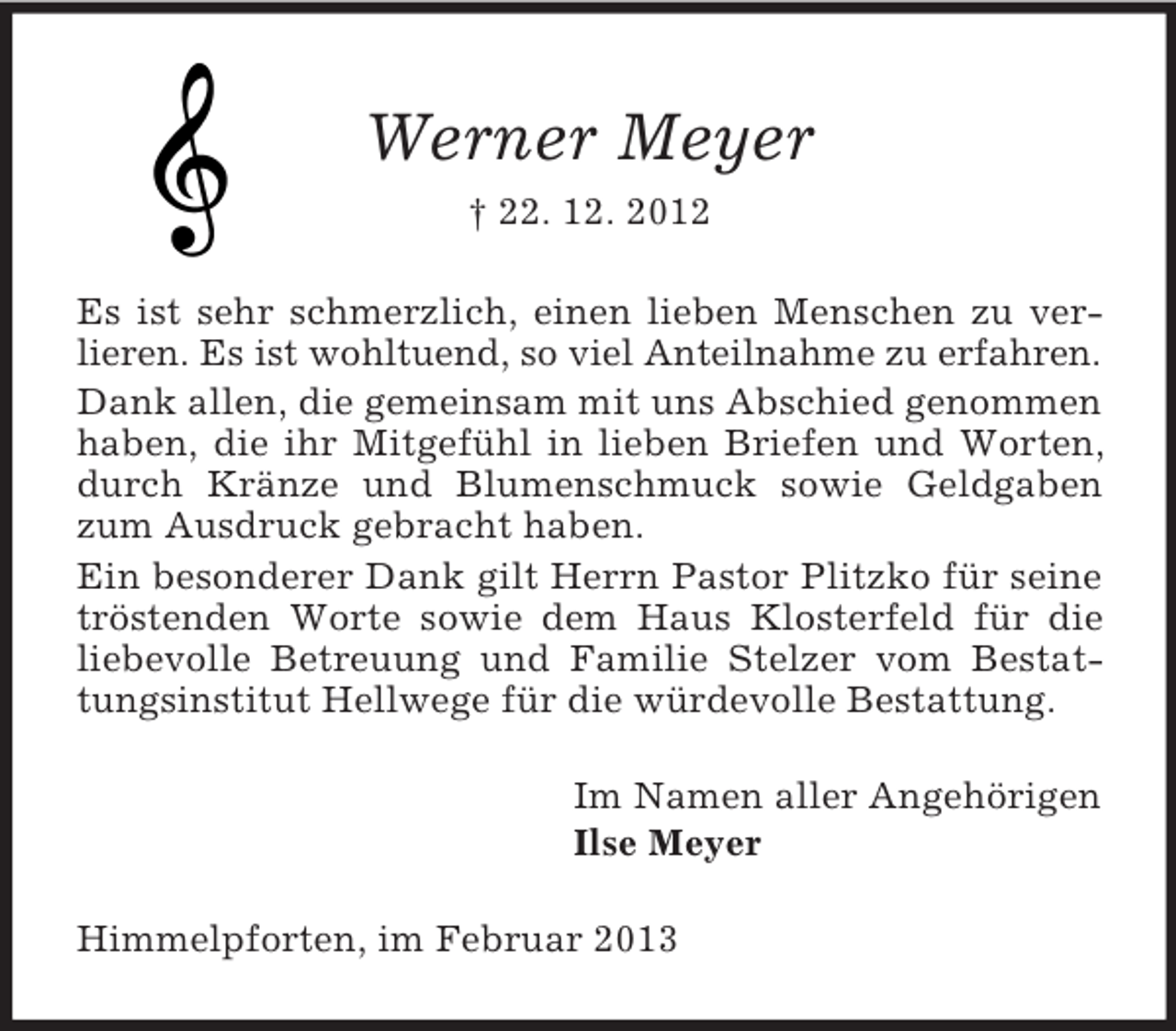 <p>Werner Meyer<br />† 22. 12. 2012<br />Es ist sehr schmerzlich, einen lieben Menschen zu verlieren. Es ist wohltuend, so viel Anteilnahme zu erfahren.<br />Dank allen, die gemeinsam mit uns Abschied genommen<br />haben, die ihr Mitgefühl in lieben Briefen und Worten,<br />durch Kränze und Blumenschmuck sowie Geldgaben<br />zum Ausdruck gebracht haben.<br />Ein besonderer Dank gilt Herrn Pastor Plitzko für seine<br />tröstenden Worte sowie dem Haus Klosterfeld für die<br />liebevolle Betreuung und Familie Stelzer vom Bestattungsinstitut Hellwege für die würdevolle Bestattung.<br />Im Namen aller Angehörigen<br />Ilse Meyer<br />Himmelpforten, im Februar 2013</p>