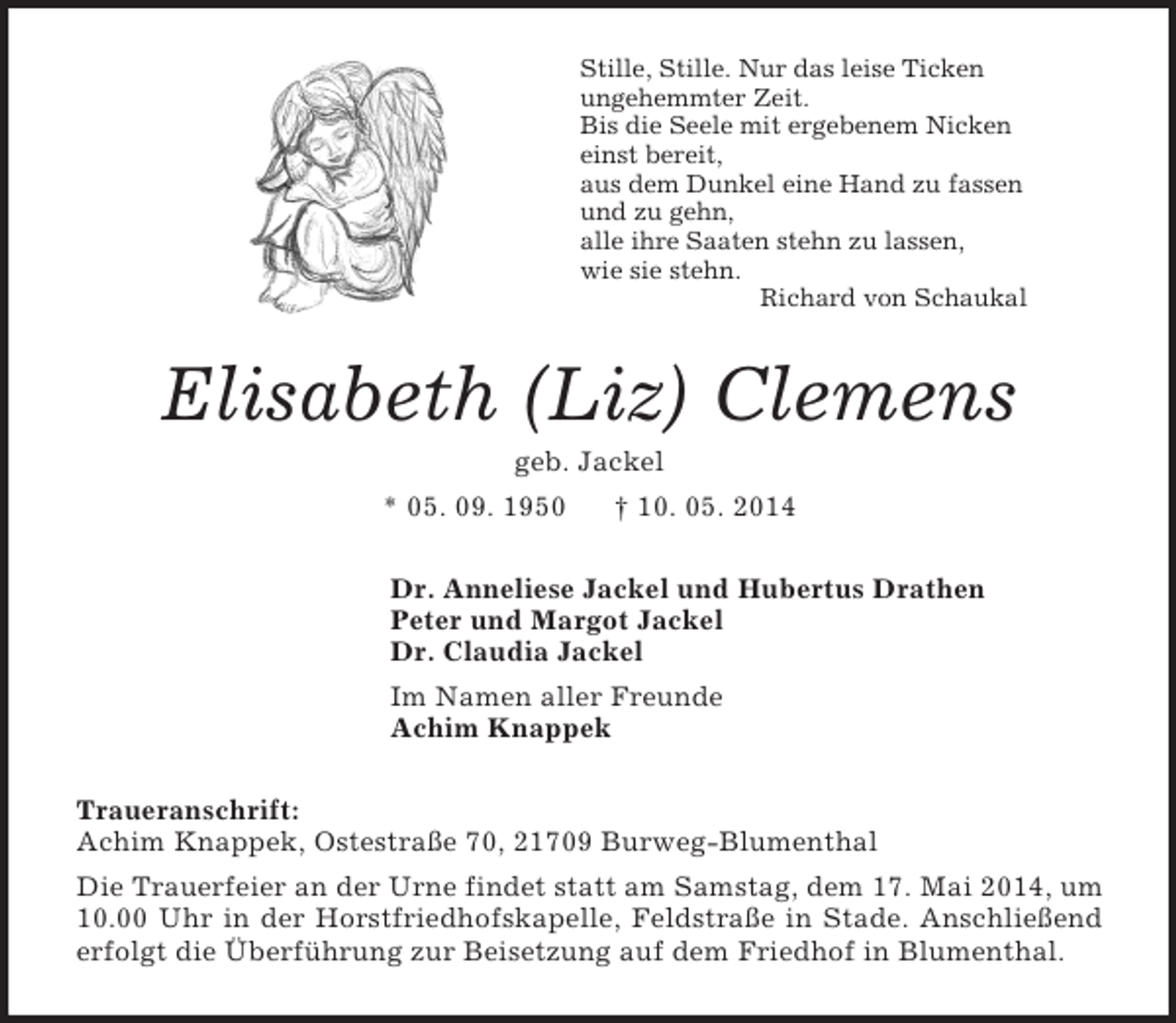 <p>Stille, Stille. Nur das leise Ticken<br />ungehemmter Zeit.<br />Bis die Seele mit ergebenem Nicken<br />einst bereit,<br />aus dem Dunkel eine Hand zu fassen<br />und zu gehn,<br />alle ihre Saaten stehn zu lassen,<br />wie sie stehn.<br />Richard von Schaukal<br />Elisabeth (Liz) Clemens<br />geb. Jackel<br />* 05. 09. 1950 † 10. 05. 2014<br />Dr. Anneliese Jackel und Hubertus Drathen<br />Peter und Margot Jackel<br />Dr. Claudia Jackel<br />Im Namen aller Freunde<br />Achim Knappek<br />Traueranschrift:<br />Achim Knappek, Ostestraße 70, 21709 Burweg-Blumenthal<br />Die Trauerfeier an der Urne findet statt am Samstag, dem 17. Mai 2014, um 10.00 Uhr in der Horstfriedhofskapelle, Feldstraße in Stade. Anschließend erfolgt die Überführung zur Beisetzung auf dem Friedhof in Blumenthal.</p>