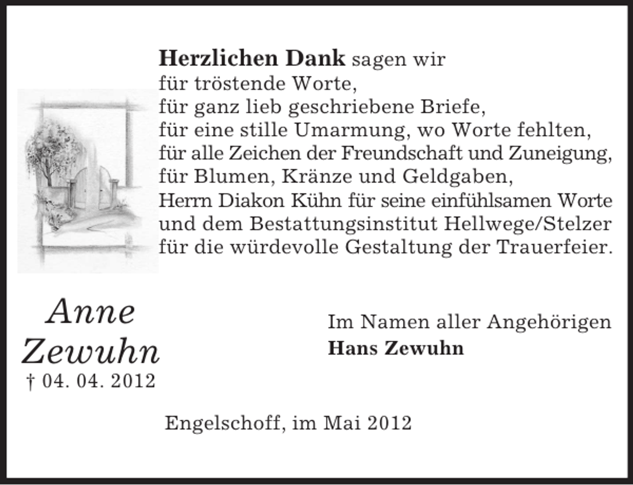 <p>Herzlichen Dank sagen wir<br />für tröstende Worte,<br />für ganz lieb geschriebene Briefe,<br />für eine stille Umarmung, wo Worte fehlten,<br />für alle Zeichen der Freundschaft und Zuneigung,<br />für Blumen, Kränze und Geldgaben,<br />Herrn Diakon Kühn für seine einfühlsamen Worte<br />und dem Bestattungsinstitut Hellwege/Stelzer<br />für die würdevolle Gestaltung der Trauerfeier.</p><p>Anne<br />Zewuhn</p><p>Im Namen aller Angehörigen<br />Hans Zewuhn</p><p>† 04. 04. 2012<br />Engelschoff, im Mai 2012</p>