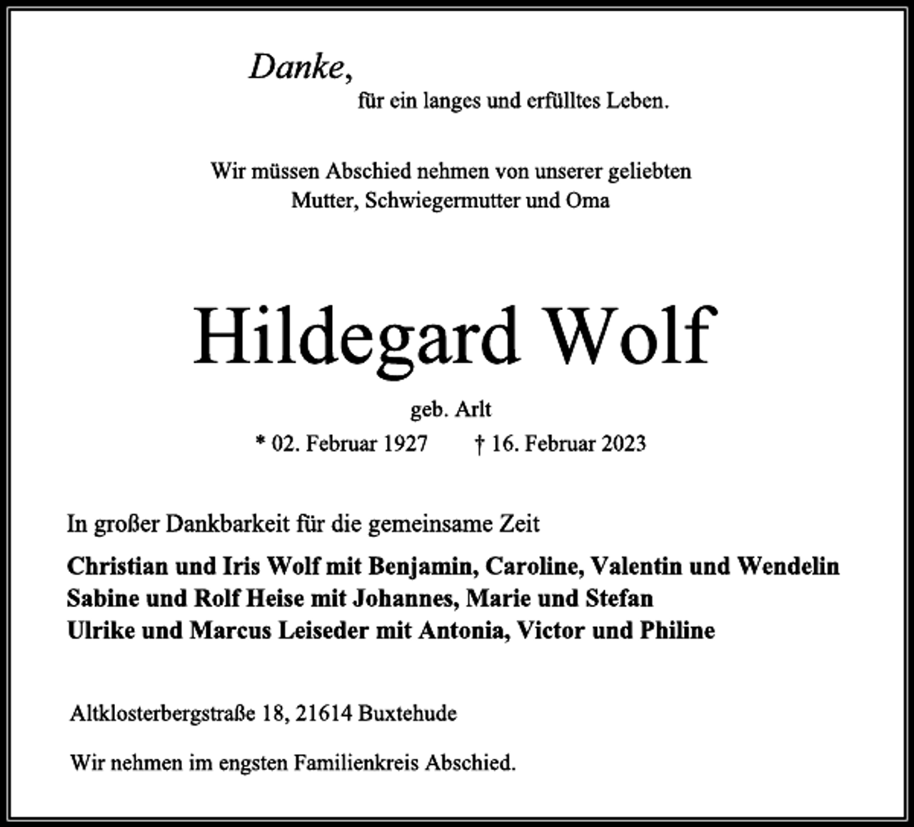 <p>Danke,<br />für ein langes und erfülltes Leben.<br />Wir müssen Abschied nehmen von unserer geliebten<br />Mutter, Schwiegermutter und Oma<br />Hildegard Wolf<br />geb. Arlt<br />* 02. Februar 1927 † 16. Februar 2023<br />In großer Dankbarkeit für die gemeinsame Zeit<br />Christian und Iris Wolf mit Benjamin, Caroline, Valentin und Wendelin<br />Sabine und Rolf Heise mit Johannes, Marie und Stefan<br />Ulrike und Marcus Leiseder mit Antonia, Victor und Philine<br />Altklosterbergstraße 18, 21614 Buxtehude<br />Wir nehmen im engsten Familienkreis Abschied.</p>