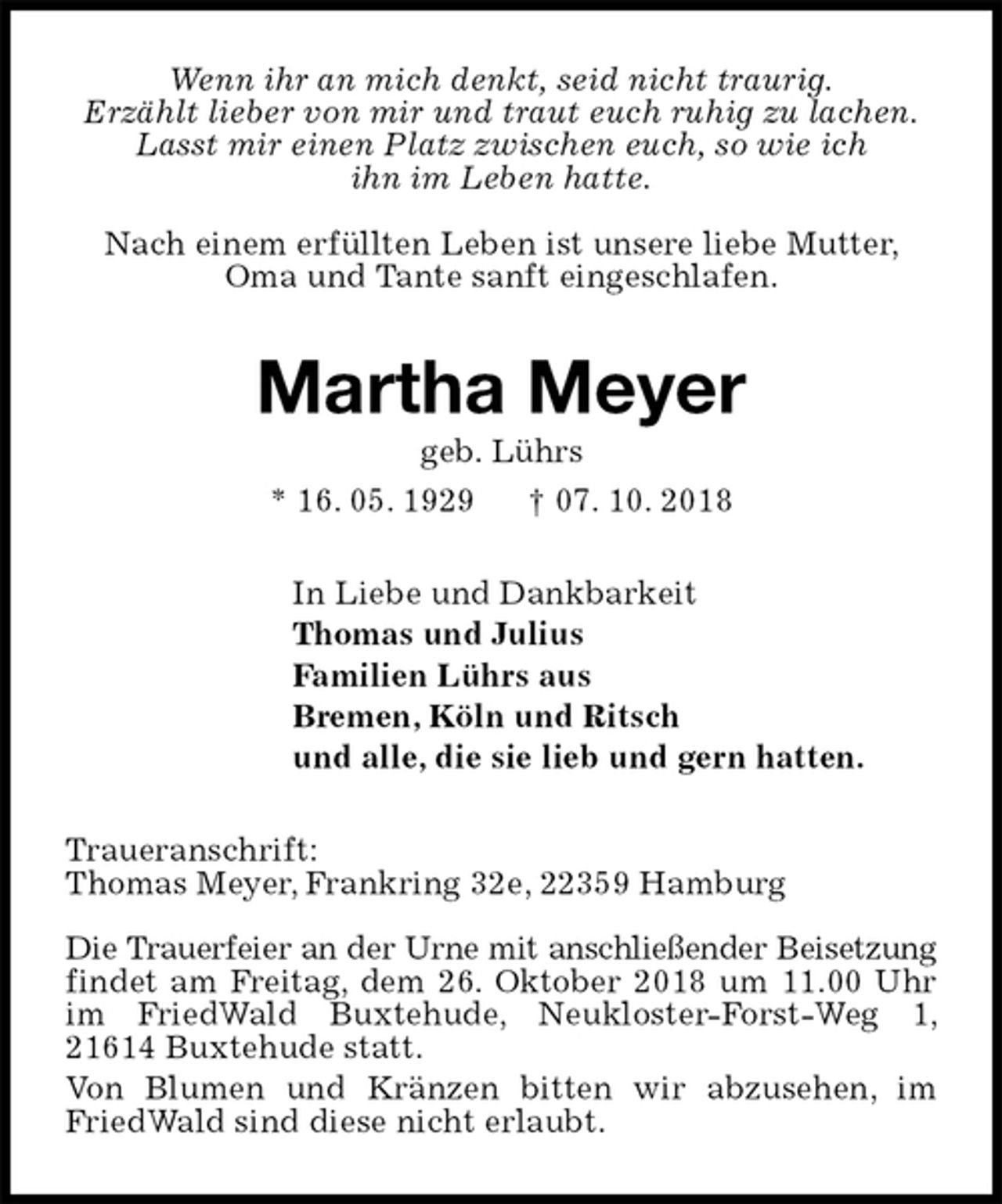 <p>Wenn ihr an mich denkt, seid nicht traurig.<br />Erzählt lieber von mir und traut euch ruhig zu lachen.<br />Lasst mir einen Platz zwischen euch, so wie ich<br />ihn im Leben hatte.</p><p>Nach einem erfüllten Leben ist unsere liebe Mutter, Oma und Tante sanft eingeschlafen.<br />Martha Meyer<br />geb. Lührs<br />* 16. 05. 1929 † 07. 10. 2018<br />In Liebe und Dankbarkeit<br />Thomas und Julius<br />Familien Lührs aus<br />Bremen, Köln und Ritsch<br />und alle, die sie lieb und gern hatten.<br />Traueranschrift:<br />Thomas Meyer, Frankring 32e, 22359 Hamburg</p><p>Die Trauerfeier an der Urne mit anschließender Beisetzung findet am Freitag, dem 26. Oktober 2018 um 11.00 Uhr im FriedWald Buxtehude, Neukloster-Forst-Weg 1, 21614 Buxtehude statt.<br />Von Blumen und Kränzen bitten wir abzusehen, im FriedWald sind diese nicht erlaubt.</p>
