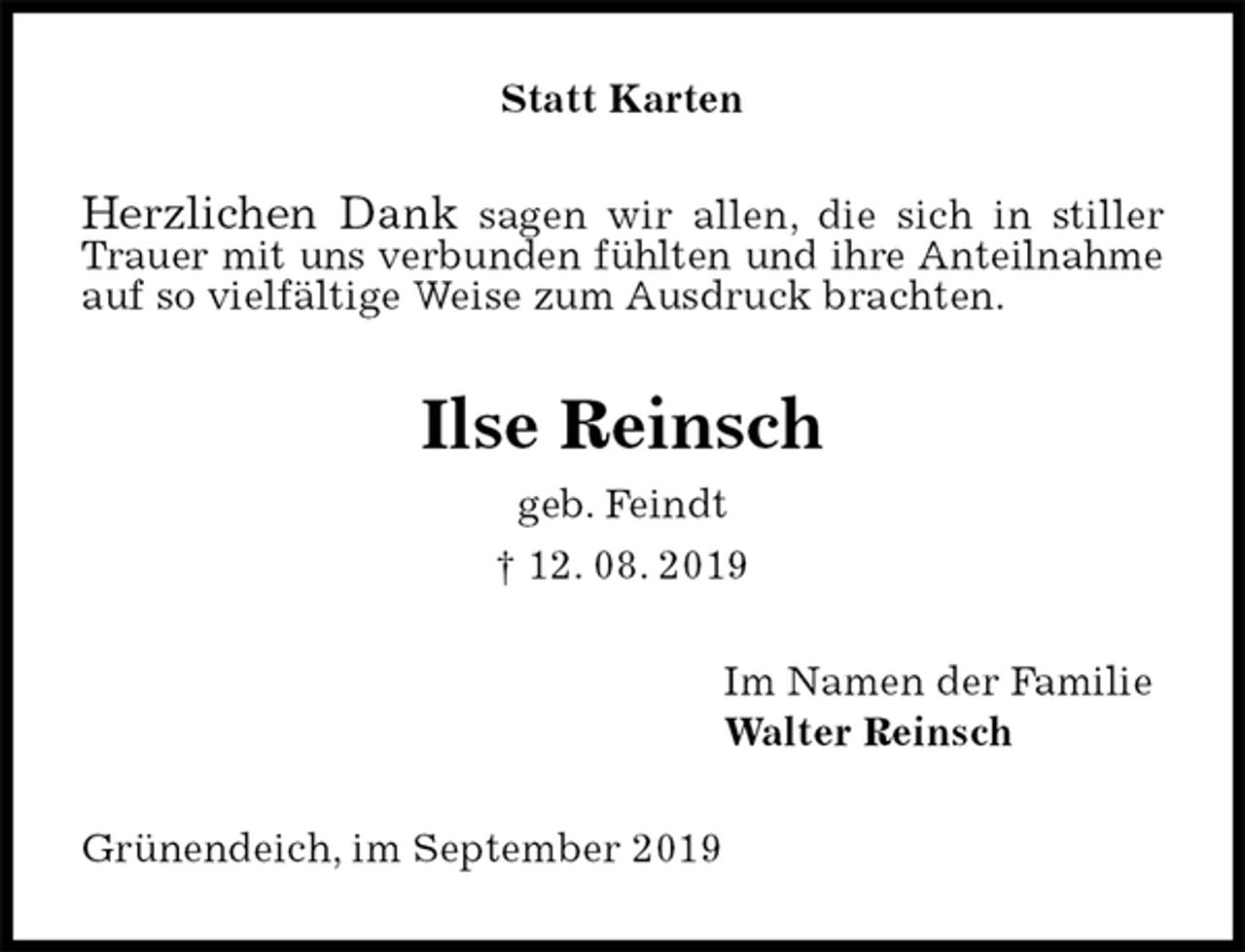 <p>Statt Karten<br />Herzlichen Dank sagen wir allen, die sich in stiller Trauer mit uns verbunden fühlten und ihre Anteilnahme auf so vielfältige Weise zum Ausdruck brachten.<br />Ilse Reinsch<br />geb. Feindt<br />† 12. 08. 2019<br />Im Namen der Familie<br />Walter Reinsch<br />Grünendeich, im September 2019</p>