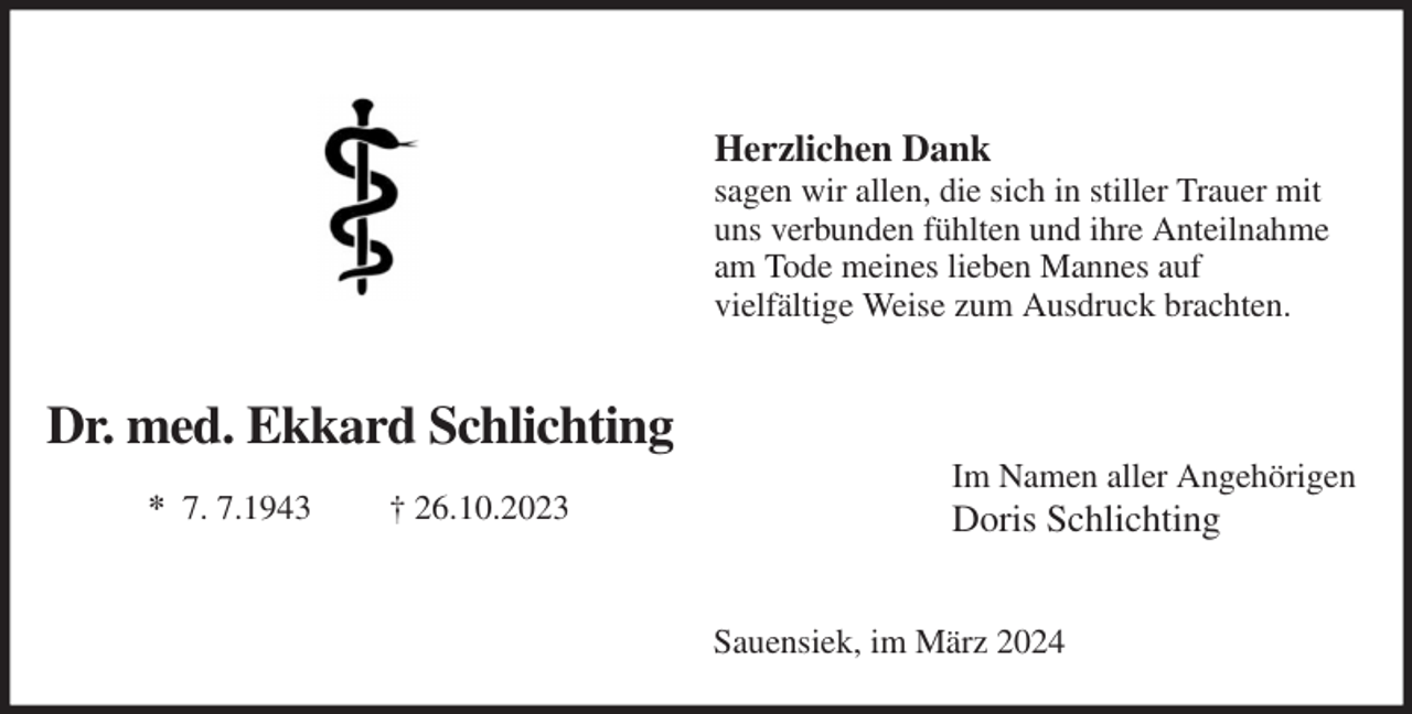 <p>Dr. med. Ekkard Schlichting<br />* 7. 7.1943 † 26.10.2023</p><p>Herzlichen Dank<br />sagen wir allen, die sich in stiller Trauer mit<br />uns verbunden fühlten und ihre Anteilnahme<br />am Tode meines lieben Mannes auf<br />vielfältige Weise zum Ausdruck brachten.<br />Im Namen aller Angehörigen<br />Doris Schlichting<br />Sauensiek, im März 2024</p>