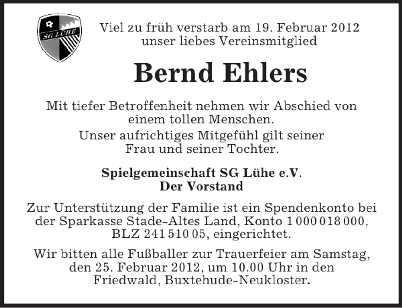 <p>Viel zu früh verstarb am 19. Februar 2012<br />unser liebes Vereinsmitglied<br />Bernd Ehlers<br />Mit tiefer Betroffenheit nehmen wir Abschied von<br />einem tollen Menschen.<br />Unser aufrichtiges Mitgefühl gilt seiner<br />Frau und seiner Tochter.<br />Spielgemeinschaft SG Lühe e.V.<br />Der Vorstand<br />Zur Unterstützung der Familie ist ein Spendenkonto bei der Sparkasse Stade-Altes Land, Konto 1 000 018 000, BLZ 241 510 05, eingerichtet.<br />Wir bitten alle Fußballer zur Trauerfeier am Samstag, den 25. Februar 2012, um 10.00 Uhr in den<br />Friedwald, Buxtehude-Neukloster.</p>