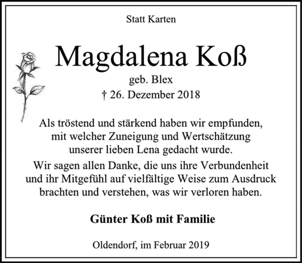 <p>Statt Karten<br />Magdalena Koß<br />geb. Blex<br />† 26. Dezember 2018<br />Als tröstend und stärkend haben wir empfunden,<br />mit welcher Zuneigung und Wertschätzung<br />unserer lieben Lena gedacht wurde.<br />Wir sagen allen Danke, die uns ihre Verbundenheit<br />und ihr Mitgefühl auf vielfältige Weise zum Ausdruck<br />brachten und verstehen, was wir verloren haben.<br />Günter Koß mit Familie<br />Oldendorf, im Februar 2019</p>