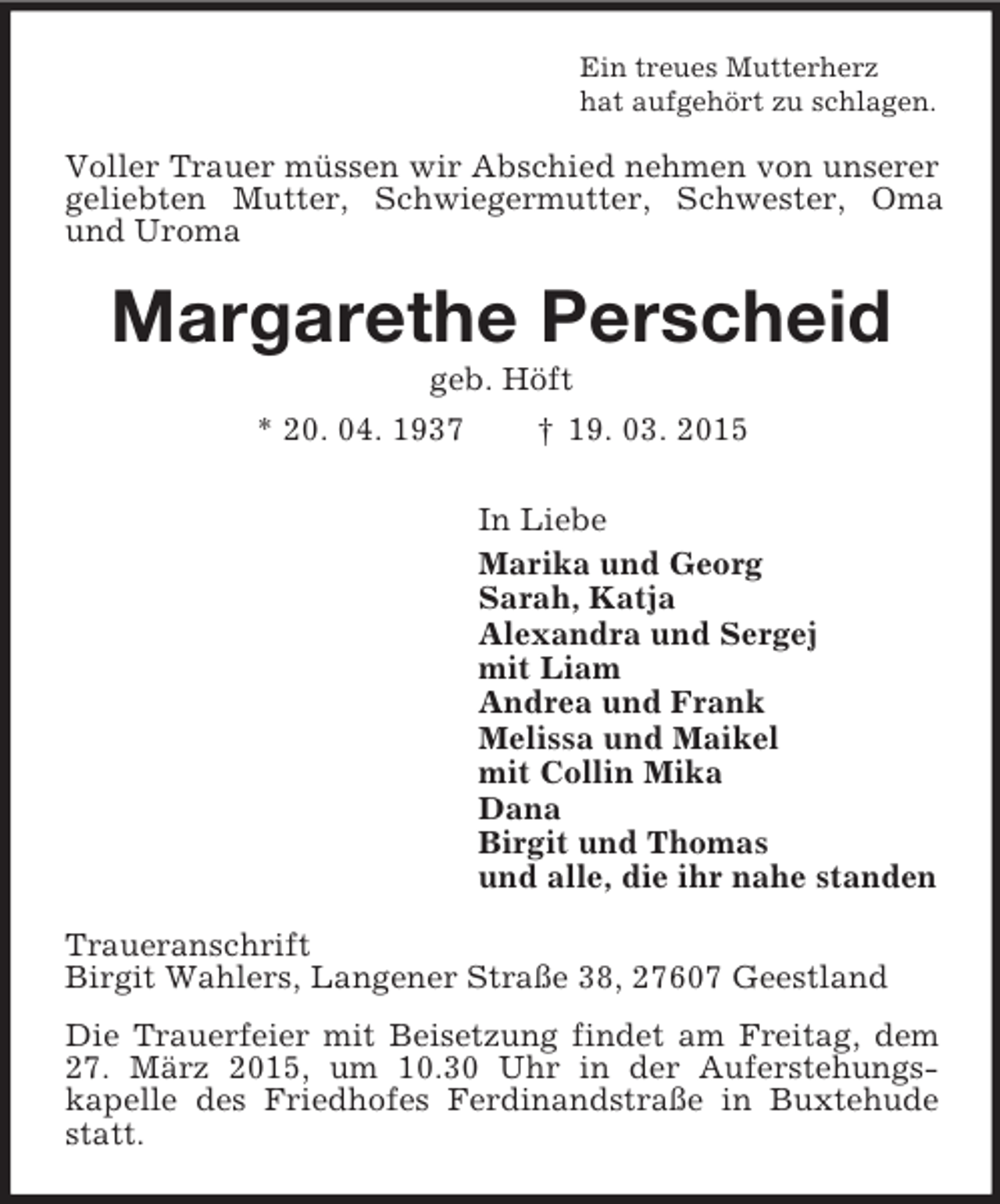<p>Ein treues Mutterherz<br />hat aufgehört zu schlagen.<br />Voller Trauer müssen wir Abschied nehmen von unserer geliebten Mutter, Schwiegermutter, Schwester, Oma und Uroma<br />Margarethe Perscheid<br />geb. Höft<br />* 20. 04. 1937 † 19. 03. 2015<br />In Liebe<br />Marika und Georg<br />Sarah, Katja<br />Alexandra und Sergej<br />mit Liam<br />Andrea und Frank<br />Melissa und Maikel<br />mit Collin Mika<br />Dana<br />Birgit und Thomas<br />und alle, die ihr nahe standen<br />Traueranschrift<br />Birgit Wahlers, Langener Straße 38, 27607 Geestland<br />Die Trauerfeier mit Beisetzung findet am Freitag, dem 27. März 2015, um 10.30 Uhr in der Auferstehungs-<br />kapelle des Friedhofes Ferdinandstraße in Buxtehude statt.</p>