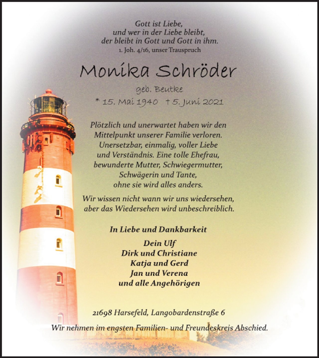 <p>Gott ist Liebe,<br />und wer in der Liebe bleibt,<br />der bleibt in Gott und Gott in ihm.<br />1. Joh. 4/16, unser Trauspruch<br />Monika Schröder<br />geb. Beutke<br />* 15. Mai 1940 † 5. Juni 2021<br />Plötzlich und unerwartet haben wir den<br />Mittelpunkt unserer Familie verloren.<br />Unersetzbar, einmalig, voller Liebe<br />und Verständnis. Eine tolle Ehefrau,<br />bewunderte Mutter, Schwiegermutter,<br />Schwägerin und Tante,<br />ohne sie wird alles anders.<br />Wir wissen nicht, wann wir uns wiedersehen,<br />aber das Wiedersehen wird unbeschreiblich.<br />In Liebe und Dankbarkeit<br />Dein Ulf<br />Dirk und Christiane<br />Katja und Gerd<br />Jan und Verena<br />und alle Angehörigen<br />21698 Harsefeld, Langobardenstraße 6<br />Wir nehmen im engsten Familien- und<br />Freundeskreis Abschied.</p>