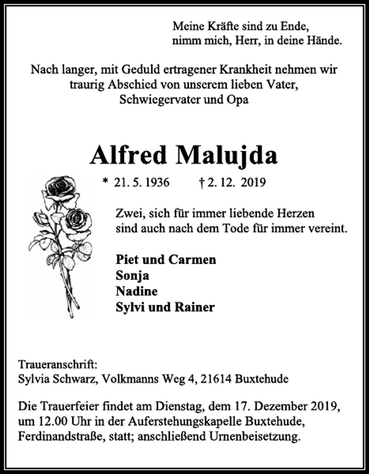 <p>Meine Kräfte sind zu Ende,<br />nimm mich, Herr, in deine Hände.<br />Nach langer, mit Geduld ertragener Krankheit nehmen wir traurig Abschied von unserem lieben Vater, Schwiegervater und Opa<br />Alfred Malujda<br />* 21. 5. 1936 † 2. 12. 2019</p>
<p>Zwei, sich für immer liebende Herzen<br />sind auch nach dem Tode für immer vereint.<br />Piet und Carmen<br />Sonja<br />Nadine<br />Sylvi und Rainer</p>
<p>Traueranschrift:<br />Sylvia Schwarz, Volkmanns Weg 4, 21614 Buxtehude<br />Die Trauerfeier findet am Dienstag, dem 17. Dezember 2019, um 12.00 Uhr in der Auferstehungskapelle Buxtehude, Ferdinandstraße, statt; anschließend Urnenbeisetzung.</p>