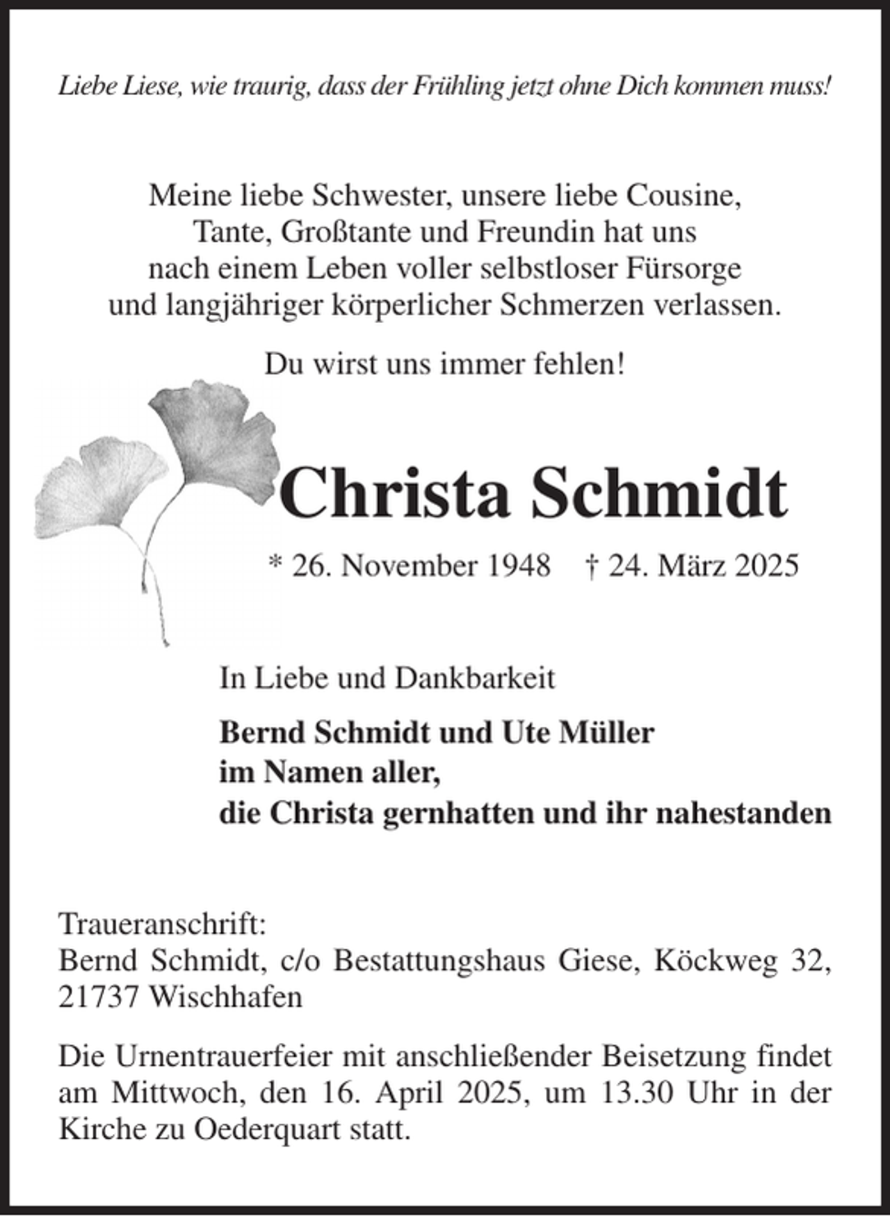 <p>Liebe Liese, wie traurig, dass der Frühling jetzt ohne Dich kommen muss!<br />Meine liebe Schwester, unsere liebe Cousine,<br />Tante, Großtante und Freundin hat uns<br />nach einem Leben voller selbstloser Fürsorge<br />und langjähriger körperlicher Schmerzen verlassen.<br />Du wirst uns immer fehlen!<br />Christa Schmidt<br />* 26. November 1948 † 24. März 2025<br />In Liebe und Dankbarkeit<br />Bernd Schmidt und Ute Müller<br />im Namen aller,<br />die Christa gernhatten und ihr nahestanden<br />Traueranschrift:<br />Bernd Schmidt, c/o Bestattungshaus Giese, Köckweg 32, 21737 Wischhafen<br />Die Urnentrauerfeier mit anschließender Beisetzung findet am Mittwoch, den 16. April 2025, um 13.30 Uhr in der Kirche zu Oederquart statt.</p>