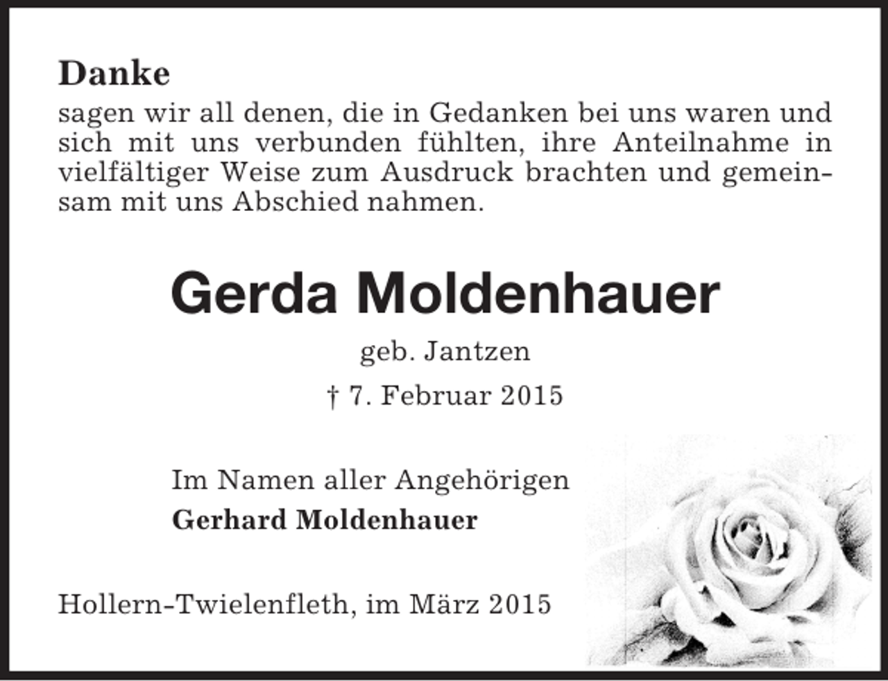<p>Danke<br />sagen wir all denen, die in Gedanken bei uns waren und sich mit uns verbunden fühlten, ihre Anteilnahme in vielfältiger Weise zum Ausdruck brachten und gemeinsam mit uns Abschied nahmen.<br />Gerda Moldenhauer<br />geb. Jantzen<br />† 7. Februar 2015<br />Im Namen aller Angehörigen<br />Gerhard Moldenhauer<br />Hollern-Twielenfleth, im März 2015</p>