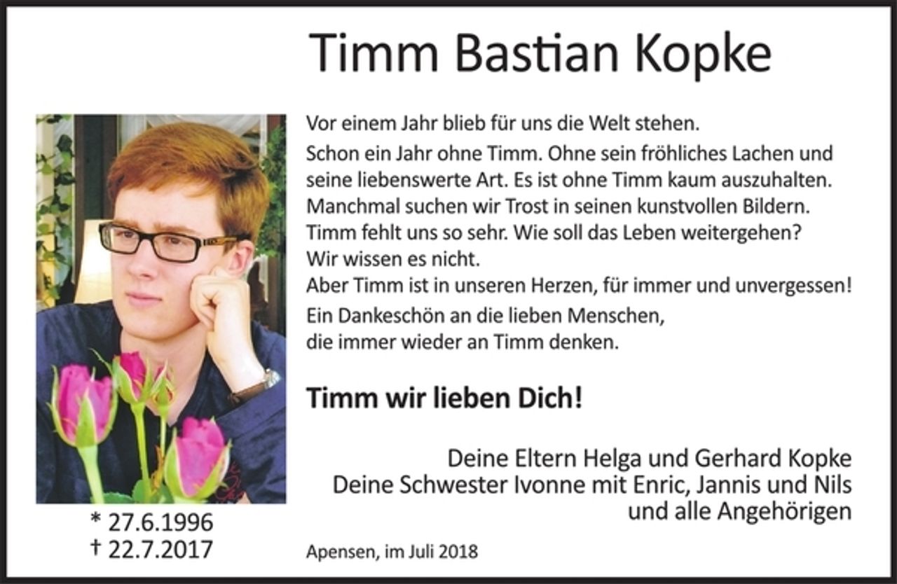 <p>Timm Bastian Kopke<br />Vor einem Jahr blieb für uns die Welt stehen.<br />Schon ein Jahr ohne Timm. Ohne sein fröhliches Lachen und seine liebenswerte Art. Es ist ohne Timm kaum auszuhalten. Manchmal suchen wir Trost in seinen kunstvollen Bildern. Timm fehlt uns so sehr. Wie soll das Leben weitergehen? Wir wissen es nicht.<br />Aber Timm ist in unseren Herzen, für immer und unvergessen!<br />Ein Dankeschön an die lieben Menschen, die immer wieder an Timm denken.<br />Timm wir lieben Dich!<br />Deine Eltern Helga und Gerhard Kopke<br />Deine Schwester Ivonne mit Enric, Jannis und Nils<br />und alle Angehörigen<br />Apensen, im Juli 2018<br />* 27. 6. 1996<br />† 22. 7. 2017</p>