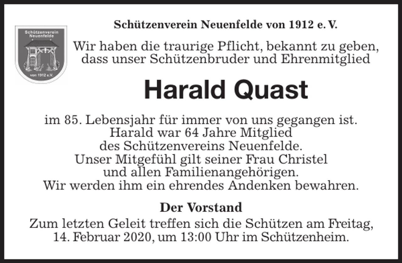 <p>Schützenverein Neuenfelde von 1912 e. V.<br />Wir haben die traurige Pflicht, bekannt zu geben, dass unser Schützenbruder und Ehrenmitglied<br />Harald Quast<br />im 85. Lebensjahr für immer von uns gegangen ist.<br />Harald war 64 Jahre Mitglied<br />des Schützenvereins Neuenfelde.<br />Unser Mitgefühl gilt seiner Frau Christel<br />und allen Familienangehörigen.<br />Wir werden ihm ein ehrendes Andenken bewahren.<br />Der Vorstand<br />Zum letzten Geleit treffen sich die Schützen am Freitag, 14. Februar 2020, um 13:00 Uhr im Schützenheim.</p>
