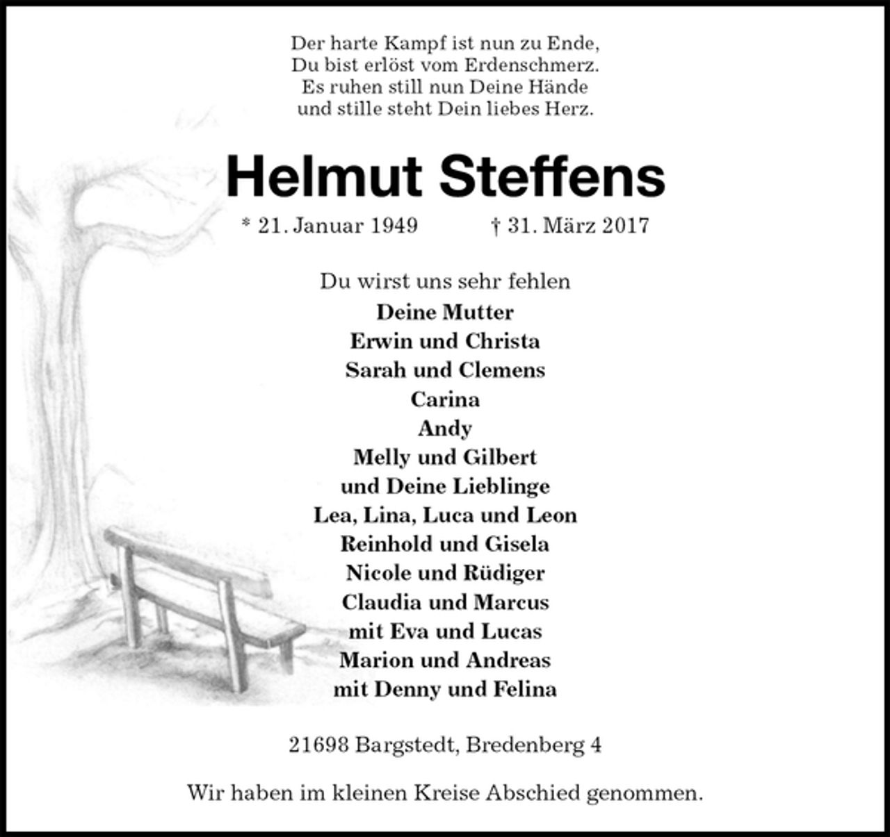 <p>Der harte Kampf ist nun zu Ende,<br />Du bist erlöst vom Erdenschmerz.<br />Es ruhen still nun Deine Hände<br />und stille steht Dein liebes Herz.<br />Helmut Steffens<br />* 21. Januar 1949 † 31. März 2017<br />Du wirst uns sehr fehlen<br />Deine Mutter<br />Erwin und Christa<br />Sarah und Clemens<br />Carina<br />Andy<br />Melly und Gilbert<br />und Deine Lieblinge<br />Lea, Lina, Luca und Leon<br />Reinhold und Gisela<br />Nicole und Rüdiger<br />Claudia und Marcus<br />mit Eva und Lucas<br />Marion und Andreas<br />mit Denny und Felina<br />21698 Bargstedt, Bredenberg 4</p><p>Wir haben im kleinen Kreise Abschied genommen.</p>