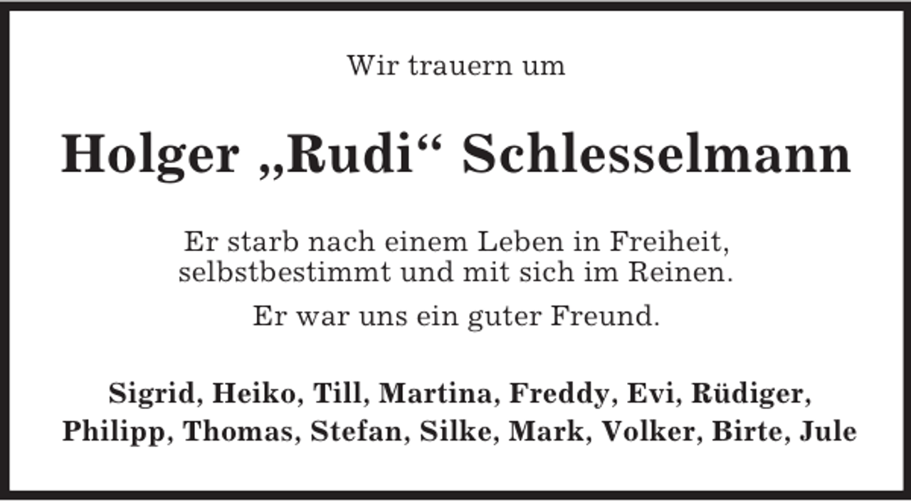 <p>Wir trauern um<br />Holger „Rudi“ Schlesselmann<br />Er starb nach einem Leben in Freiheit,<br />selbstbestimmt und mit sich im Reinen.<br />Er war uns ein guter Freund.<br />Sigrid, Heiko, Till, Martina, Freddy, Evi, Rüdiger,<br />Philipp, Thomas, Stefan, Silke, Mark, Volker, Birte, Jule</p>