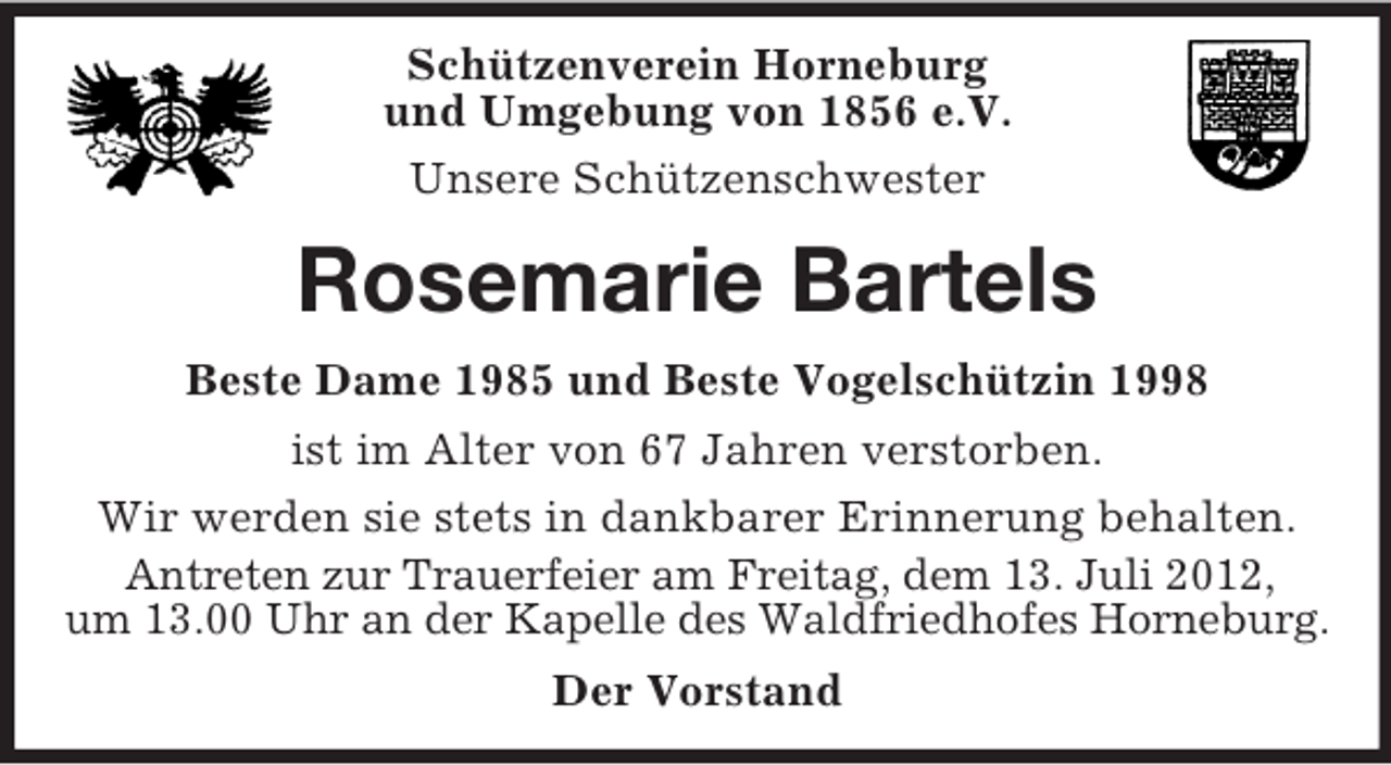 <p>Schützenverein Horneburg<br />und Umgebung von 1856 e.V.<br />Unsere Schützenschwester</p><p>Rosemarie Bartels<br />Beste Dame 1985 und Beste Vogelschützin 1998<br />ist im Alter von 67 Jahren verstorben.<br />Wir werden sie stets in dankbarer Erinnerung behalten.<br />Antreten zur Trauerfeier am Freitag, dem 13. Juli 2012,<br />um 13.00 Uhr an der Kapelle des Waldfriedhofes Horneburg.<br />Der Vorstand</p>