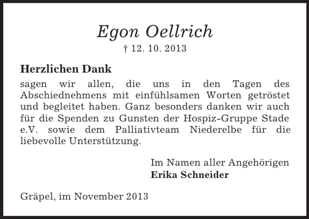 <p>Egon Oellrich<br />† 12. 10. 2013</p><p>Herzlichen Dank<br />sagen wir allen, die uns in den Tagen des<br />Abschiednehmens mit einfühlsamen Worten getröstet<br />und begleitet haben. Ganz besonders danken wir auch<br />für die Spenden zu Gunsten der Hospiz-Gruppe Stade<br />e.V. sowie dem Palliativteam Niederelbe für die<br />liebevolle Unterstützung.<br />Im Namen aller Angehörigen<br />Erika Schneider<br />Gräpel, im November 2013</p>