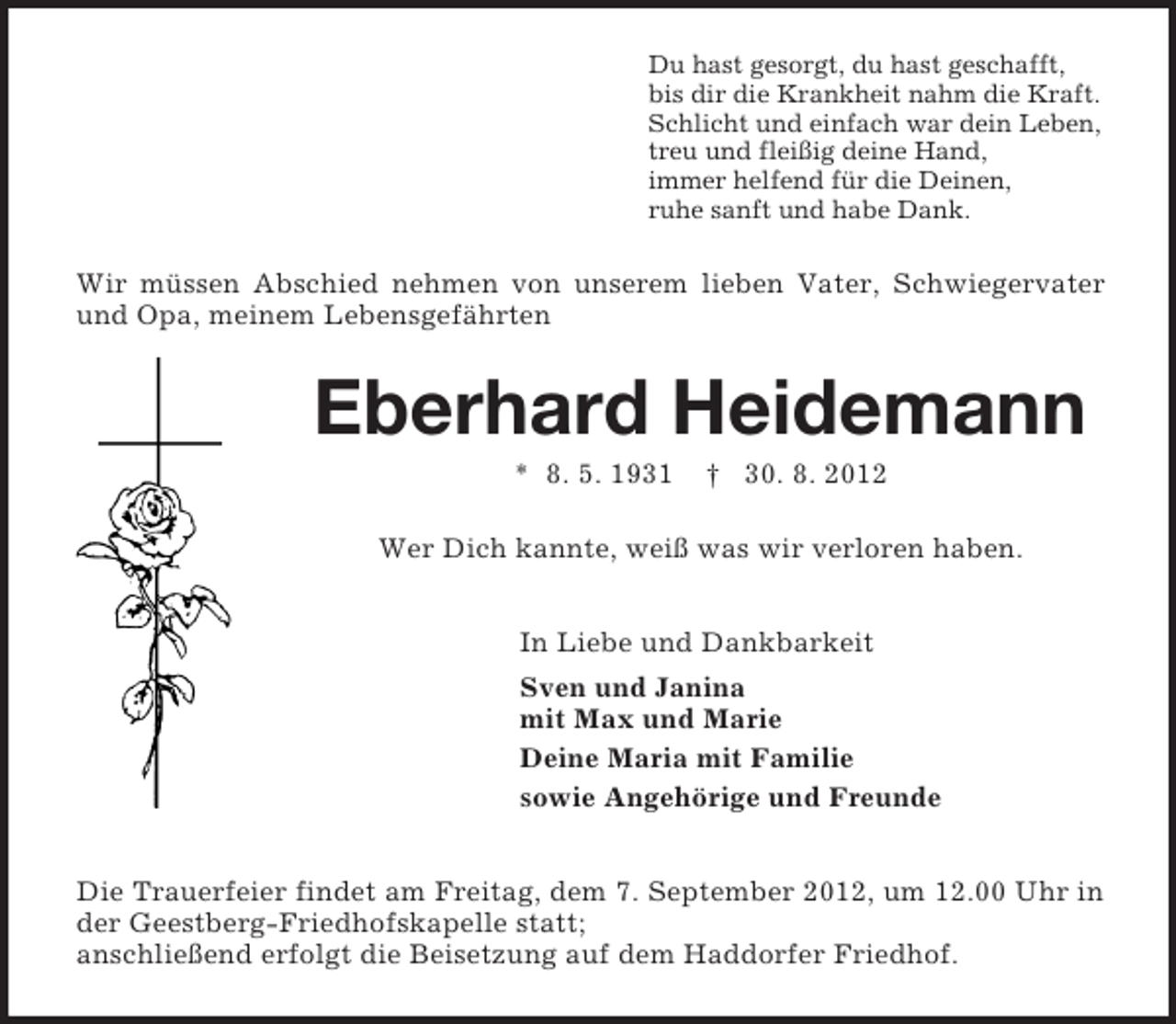 <p>Du hast gesorgt, du hast geschafft,<br />bis dir die Krankheit nahm die Kraft.<br />Schlicht und einfach war dein Leben,<br />treu und fleißig deine Hand,<br />immer helfend für die Deinen,<br />ruhe sanft und habe Dank.</p><p>Wir müssen Abschied nehmen von unserem lieben Vater, Schwiegervater<br />und Opa, meinem Lebensgefährten</p><p>Eberhard Heidemann<br />* 8. 5. 1931</p><p>† 30. 8. 2012</p><p>Wer Dich kannte, weiß was wir verloren haben.<br />In Liebe und Dankbarkeit<br />Sven und Janina<br />mit Max und Marie<br />Deine Maria mit Familie<br />sowie Angehörige und Freunde<br />Die Trauerfeier findet am Freitag, dem 7. September 2012, um 12.00 Uhr in<br />der Geestberg-Friedhofskapelle statt;<br />anschließend erfolgt die Beisetzung auf dem Haddorfer Friedhof.</p>