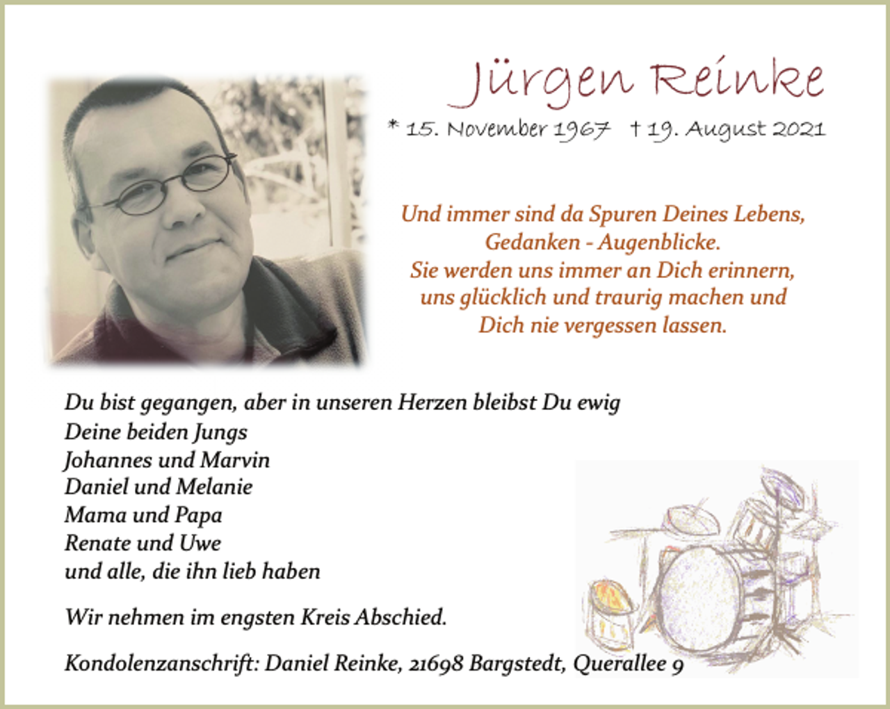 <p>Jürgen Reinke</p>
<p>* 15. November 1967 †<br />19. August 2021<br />Und immer sind da Spuren Deines Lebens,<br />Gedanken Augenblicke.<br />Sie werden uns immer an Dich erinnern,<br />uns glücklich und traurig machen und<br />Dich nie vergessen lassen.<br />Du bist gegangen, aber in unseren Herzen bleibst Du ewig<br />Deine beiden Jungs<br />Johannes und Marvin<br />Daniel und Melanie<br />Mama und Papa<br />Renate und Uwe<br />und alle, die ihn lieb haben<br />Wir nehmen im engsten Kreis Abschied.<br />Kondolenzanschrift: Daniel Reinke, 21698 Bargstedt, Querallee 9</p>